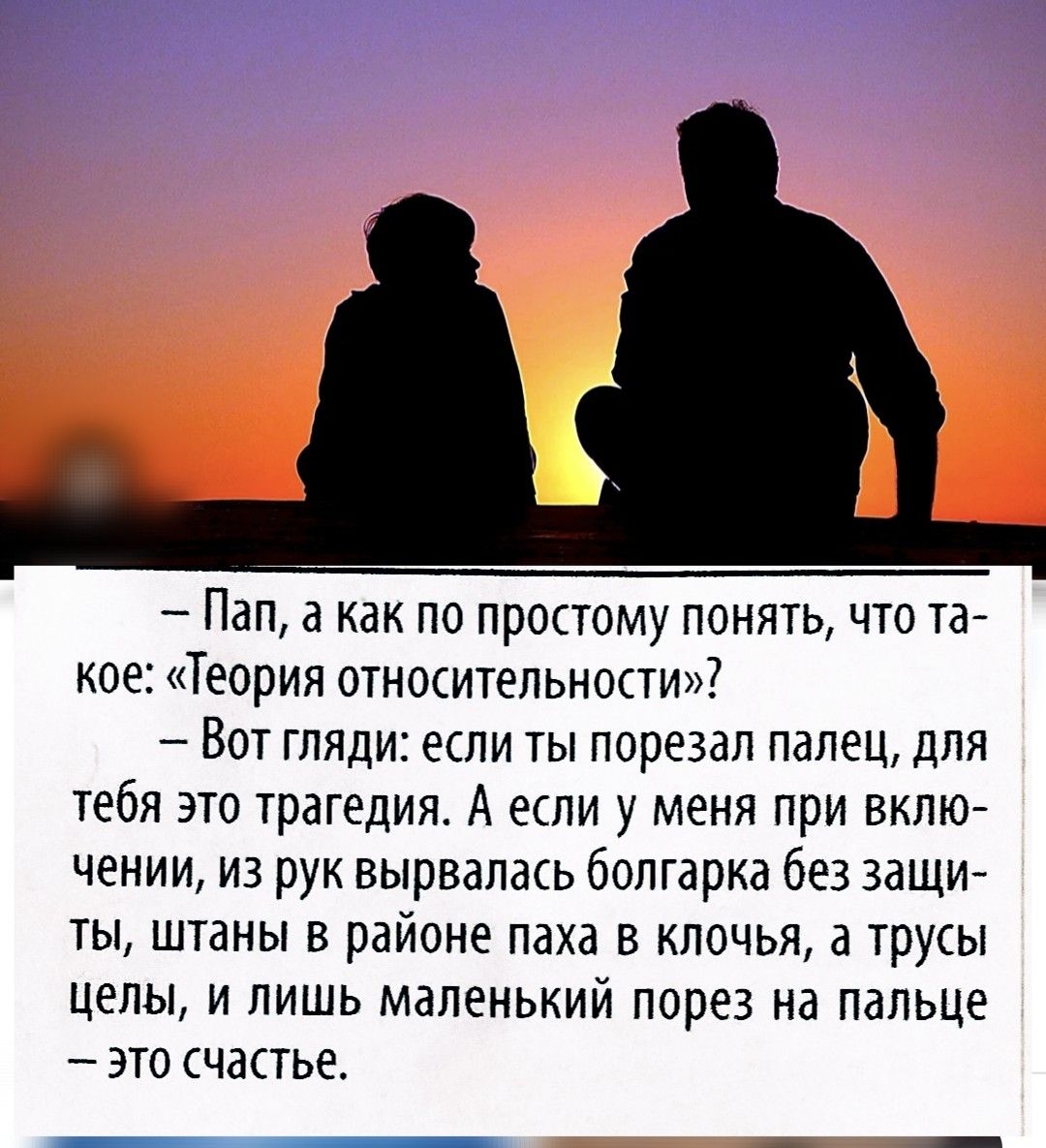 — Пап, а как по-простому понять, что такое: «Теория относительности»? — Вот гляди: если ты порезал палец, для тебя это трагедия. А если у меня при включении, из рук вырвался болгарка без защиты, штаны в районе паха в клочья, а трусы целы, и лишь маленький порез на палец — это счастье.