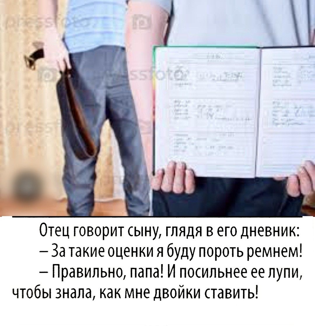 Отец говорит сыну, глядя в его дневник: – За такие оценки я буду пороть ремнем! – Правильно, папа! И посильнее ее лупи, чтобы знала, как мне двойки ставить!