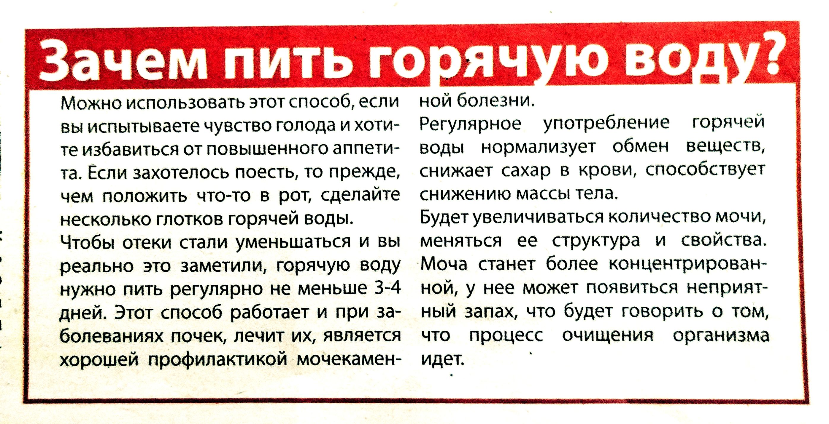 Зачем пить горячую воду?

Можно использовать этот способ, если вы испытываете чувство голода и хотите избавиться от повышенного аппетита. Если захотелось поесть, то прежде, чем положить что-то в рот, сделайте несколько глотков горячей воды.

Чтобы эффект стал очевидным, нужно пить регулярно не меньше 3-4 дней. Этот способ работает и при заболеваниях почек, являясь хорошей профилактикой мочевы.

нй болезни.

Регулярное употребление горячей воды нормализует обмен веществ, снижает сахар в крови, способствует снижению массы тела.

Будет увеличиваться количество мочи, меняться ее структура и свойства.
Моща станет более концентрированной и не сможет говорить о том, что организм истощается.