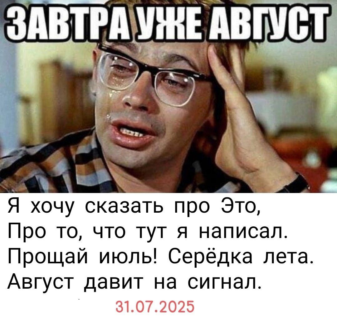 ЗАВТРА УЖЕ АВГУСТ
Я хочу сказать про Это,
Про то, что тут я написал.
Прощай июль! Сердька лета.
Август давит на сигнал.
31.07.2025.