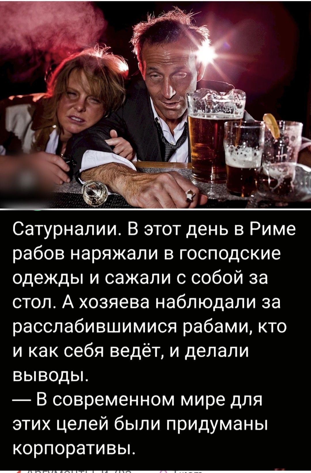 Сатурналии. В этот день в Риме рабов наряжали в господские одежды и сажали с собой за стол. А хозяева наблюдали за расслабившимися рабами, кто и как себя ведёт, и делали выводы.
— В современном мире для этих целей были придуманы корпоративы.