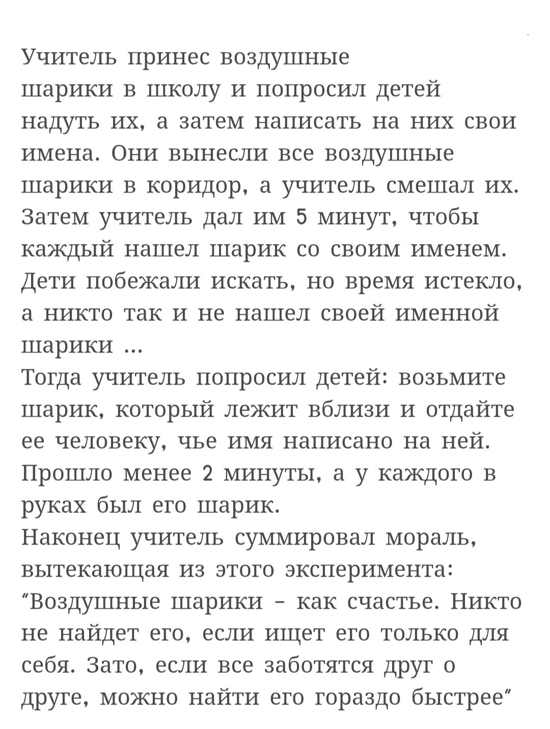 Учитель принёс воздушные шарики в школу и попросил детей надуть их, а затем написать на них свои имена. Они вынесли все воздушные шарики в коридор, а учитель смог смелить их. Затем учитель дал им 5 минут, чтобы каждый нашёл шарик со своим именем. Дети побежали искать, но время истекло, и никто так и не нашёл своей именной шарик... Тогда учитель попросил детей: возьмите шарик, который лежит близзи и отдайтесь еe человеку, чье имя написано на ней. Прошло менее 2 минут, а у каждого в руках был его шарик. Наконец учитель суммировал мораль, вытягивая из этого эксперимента: 