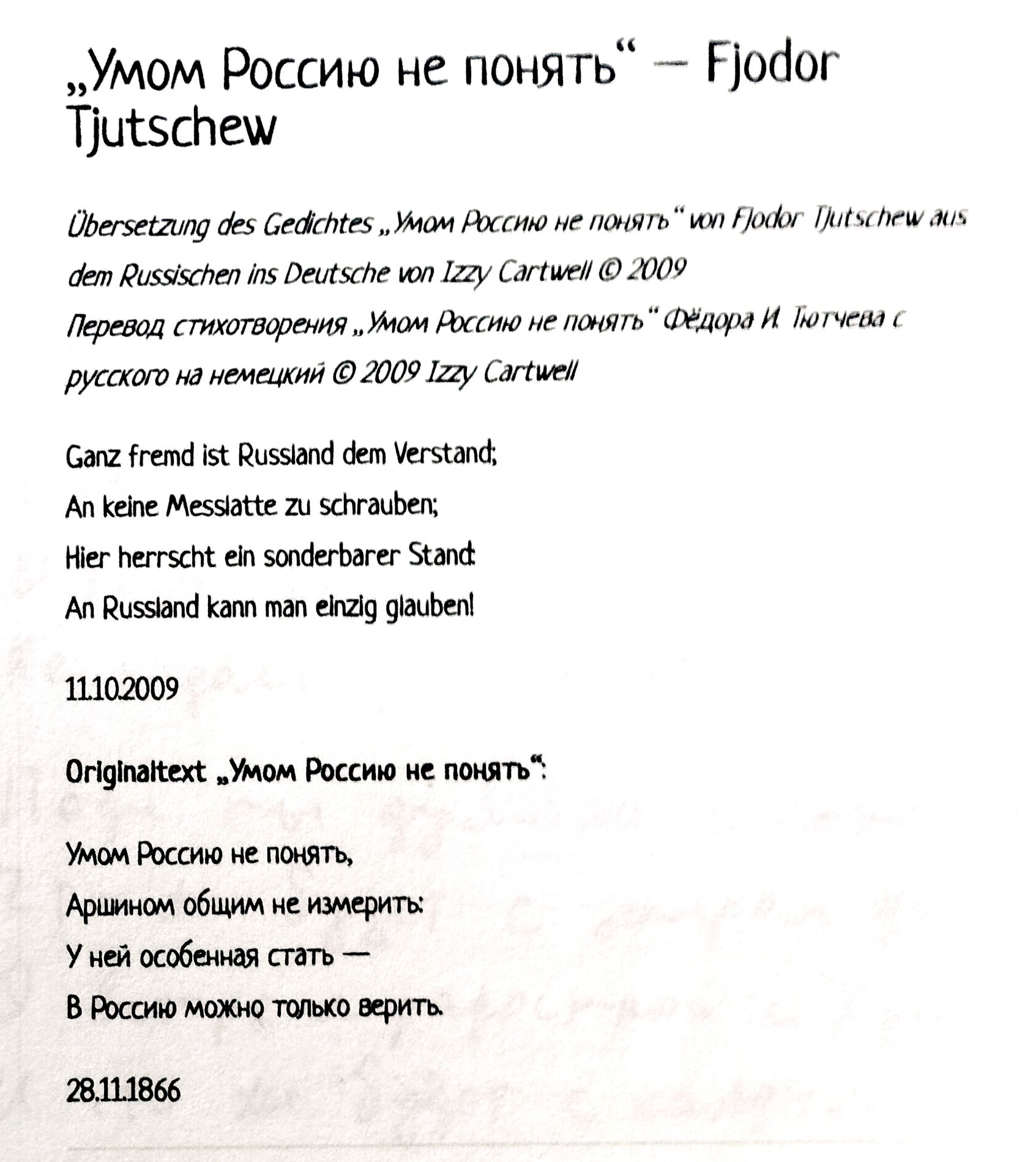 „Умом Россию не понять“ – Fjodor Tjutchew

Übersetzung des Gedichtes „Умом Россию не понять“ von Fjodor Tjutchew aus dem Russischen ins Deutsche von Izzy Cartwell © 2009

Перевод стихотворения „Умом Россию не понять“ Федора Тютчева с русского на немецкий © 2009 Izzy Cartwell

Ganz fremd ist Russland dem Verstand,
An keine Messlatte zu schrauben;
Hier herrscht ein sonderbarer Stand
An Russland kann man eInzig glauben!

11.10.2009

Originaltext: „Умом Россию не понять“.  
Умом Россию не понять,  
Аршином общего не измерить,  
Ей уму непостежимо,  
Буды все мимо.  
В России можно только верить.

28.11.1866