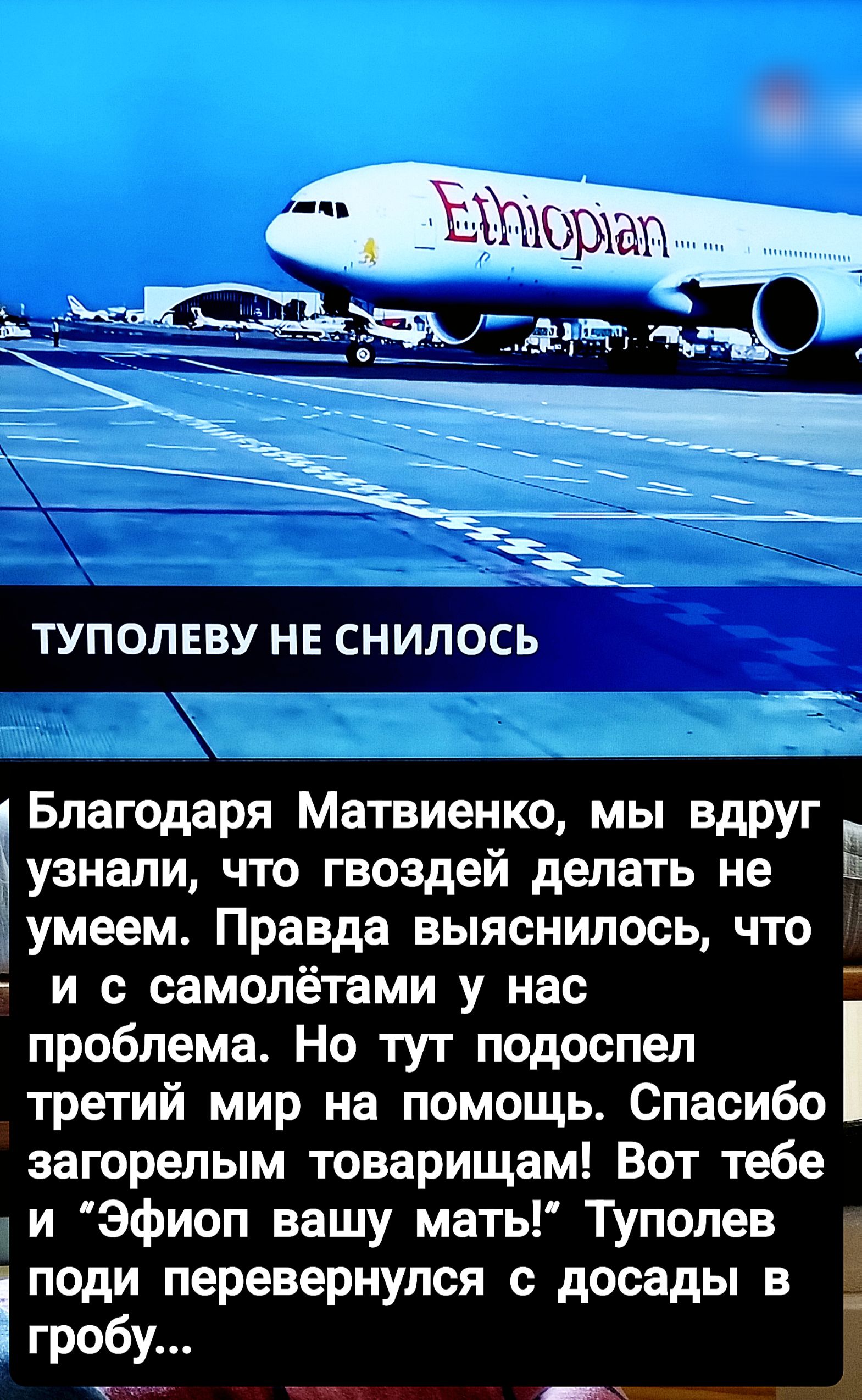 ТУПОЛЕВУ НЕ СНИЛОСЬ

Благодаря Матвиенко, мы вдруг узнали, что гвоздей делать не умеем. Правда выяснилось, что и с самолётами у нас проблема. Но тут подоспел третий мир на помощь. Спасибо загорелым товарищам! Вот тебе и “Эфип вашу мат!” Туполев поди перевернувшись с досады в гробу...
