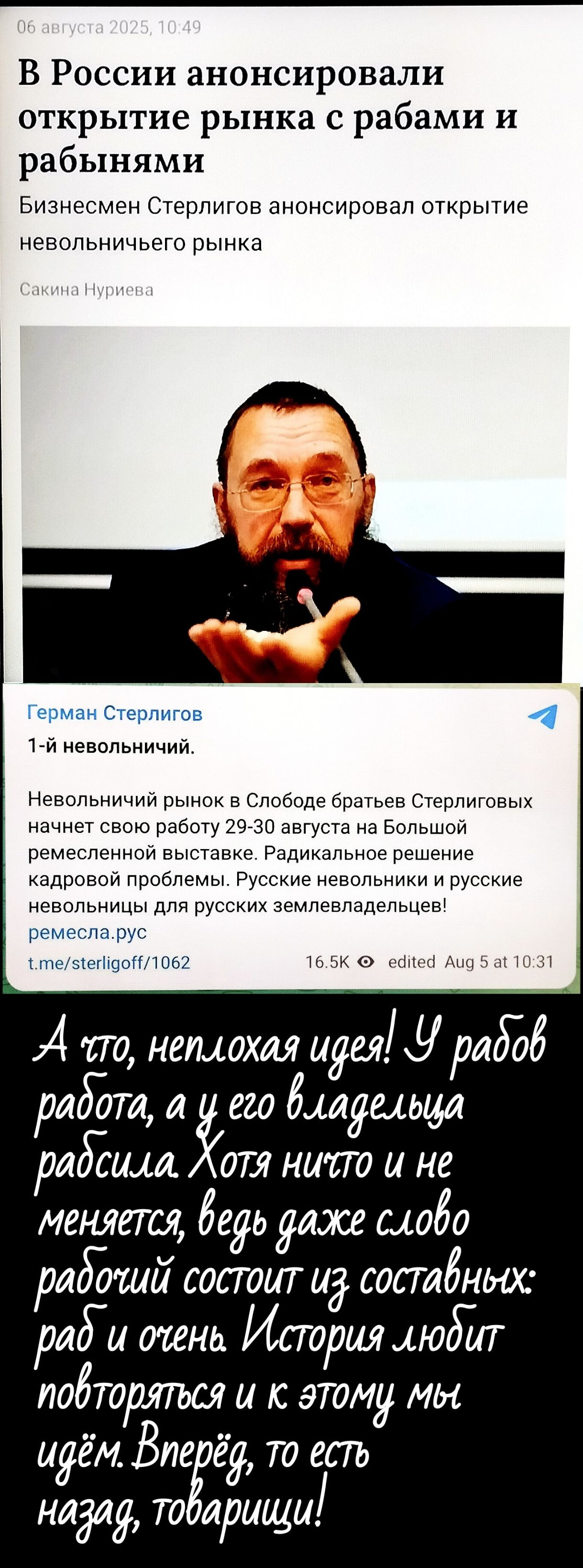 В России анонсировали открытие рынка с рабами и рабынями
Бизнесмен Sterligov анонсировал открытие невольничего рынка
Сакина Нуриева
1-й невольничий.
Невольничий рынок в Свободе братьев Sterligовых начнет свою работу 29-30 августа на Большой ремесленной выставке. Радикальное решение кадровой проблемы. Русские невольницы и русские невольницы для русских земельвладельцев! t.me/sterligoff/1062
А что, неплохая идея! У рабов работа, а у его владельца рабсила Хотя никто и не меняется, ведь даже слово рабочий состоит из составных: рад и очень. История любит повторяться и к этому мы идём. Вперёд, то есть назад, товарищи!