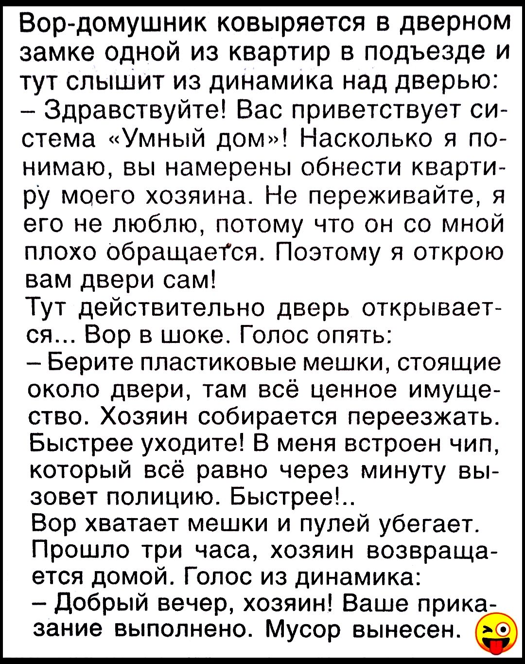 Вор-домушник ковыряется в дверном замке одной из квартир в подъезде и тут слышит из динамика над дверью: – Здравствуйте! Вас приветствует система «Умный дом!» Насколько я понимаю, вы намерены обнести квартиру моего хозяина. Не переживайте, я его не люблю, потому что он со мной плохо обращается. Поэтому я открою вам двери сам! Тут действительно дверь открывается… Вор в шоке. Голос опять: – Берите пластиковые мешки, стоящие около двери, там всё ценное имущество. Хозяин собирается переехать. Быстрее уходите! В меня граду с чип, который был равен через минуту вы соответствовать. Быстрее!.. Вор взяток не успел убежать. Примечание: писано, хозяин возращается— Здравствуйте! Голос из динамика: - Добрый вечер, хозяин! Ваше приказание выполнено. Мусор вынесен.