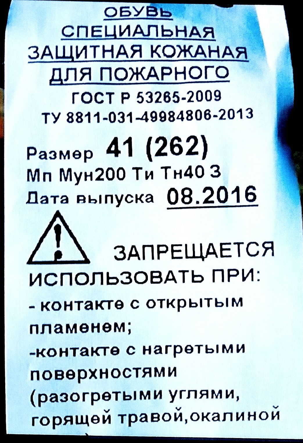 ОБУВЬ   СПЕЦИАЛЬНАЯ  ЗАЩИТНАЯ  КОЖАНАЯ  ДЛЯ  ПОЖАРНОГО
ГОСТ  Р  53265-2009
ТУ  8811-031-49984806-2013
Размер  41  (262)
Мп  Мун200  Ти  Тн40  3
Дата  выпуска  08.2016

⚠  ЗАПРЕЩАЕТСЯ  ИСПОЛЬЗОВАТЬ  ПРИ:
-  контакте  с  открытым  пламенем;
-  контакте  с  нагретыми  поверхностями  (разогретыми  углями,
горячей  травой,  окалиной)