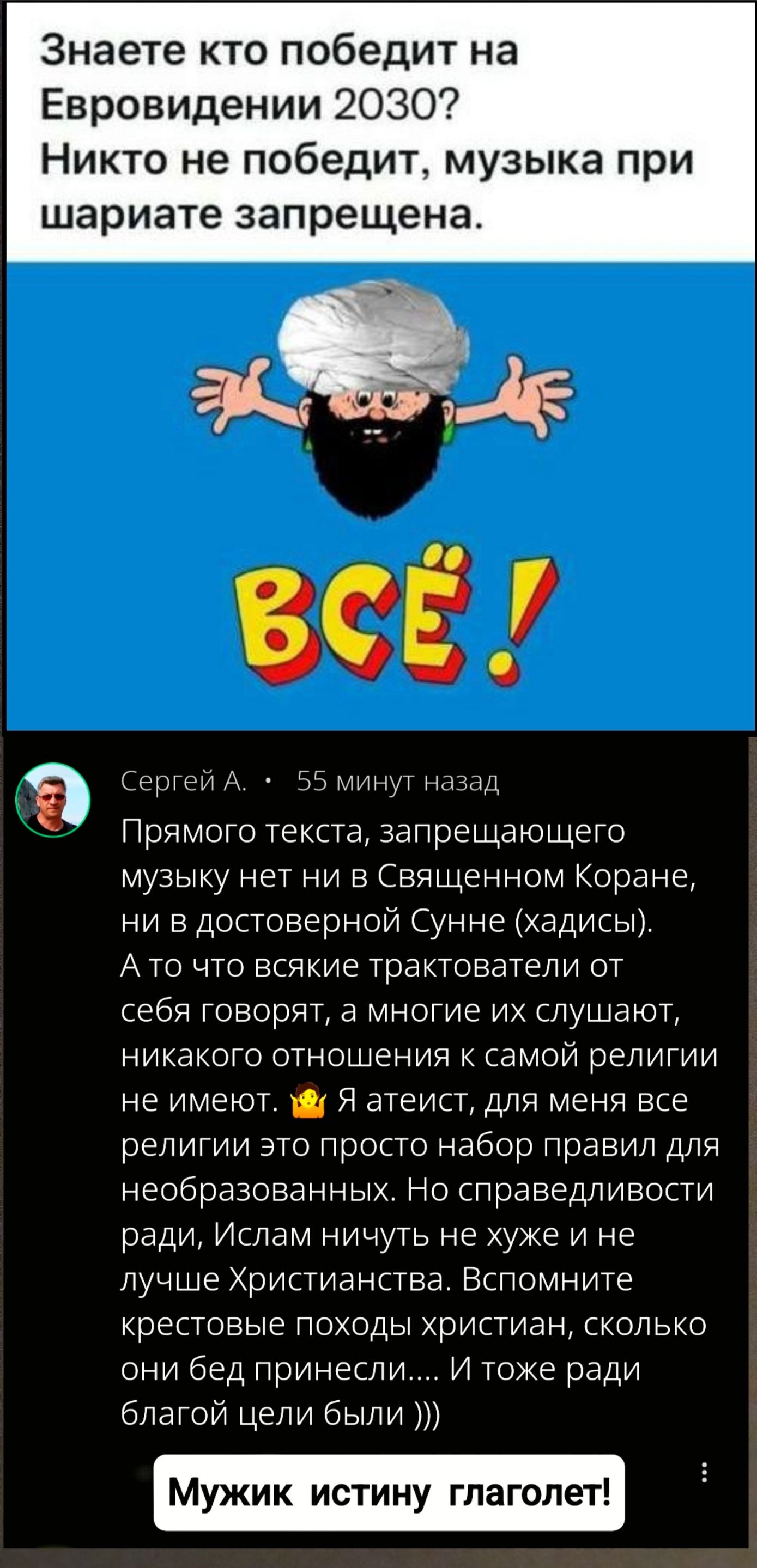 Знаете кто победит на Евровидении 2030? Никто не победит, музыка при шариате запрещена.

Промяного текста, запрещающего музыку нет ни в Священном Коране, ни в достоверной Сунне (хадисы).
А то всякие трактователи от себя говорят, а многие их слушают, никакого отношения к самой религии не имеют.
Я атеист, для меня все религии это просто набор правил для необразованных. Но справедливости ради, Ислам ничуть не хуже и не лучше Христианства. Вспомните крестовые походы слишком, сколько они бед принесли.... И тоже ради благой цели были)))