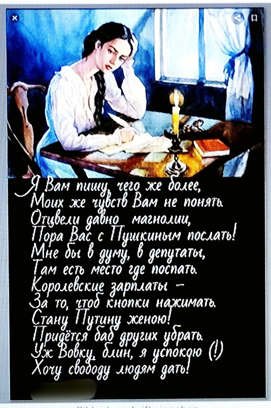 Я Вам пишу, чего же более,
 Моих же чувств Вам не понять.
 Отвели давно магнолии,
 Пора Вас с Пушкиным послать!
 Мне бы в думу, в депутаты,
 Там есть место где поспать.
 Королевские зарплаты —
 За то, чтоб кнопки нажимать.
 Стану Путину женой!
 Придётся баб других убрать.
 Уж Вовочка, блин, я успокою
 Хочу свободу людям дать!