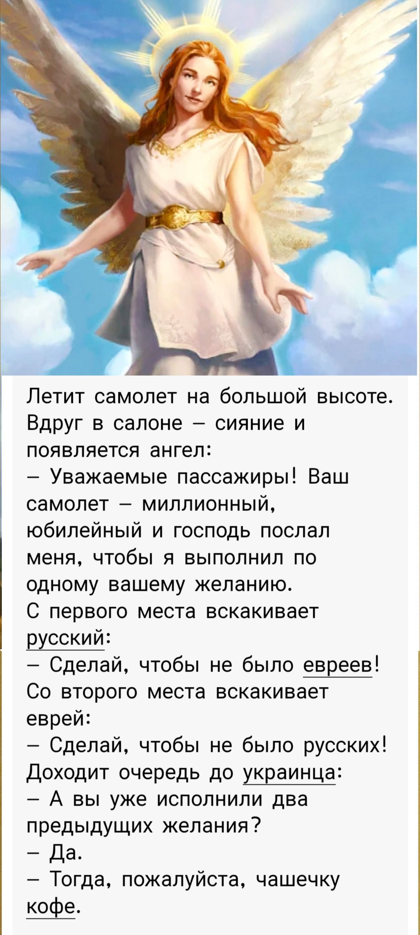 Летит самолет на большой высоте. Вдруг в салоне – сияние и появляется ангел:
– Уважаемые пассажиры! Ваш самолет – миллионный, юбилейный и господь послал меня, чтобы я выполнил по одному вашему желанию. С первого места вскакивает русский:
– Сделай, чтобы не было евреев!
Со второго места вскакивает еврей:
– Сделай, чтобы не было русских!
Доходит очередь до украинца:
– А вы уже исполнили два предыдущих желания?
– Да.
– Тогда, пожалуйста, чашечку кофе.