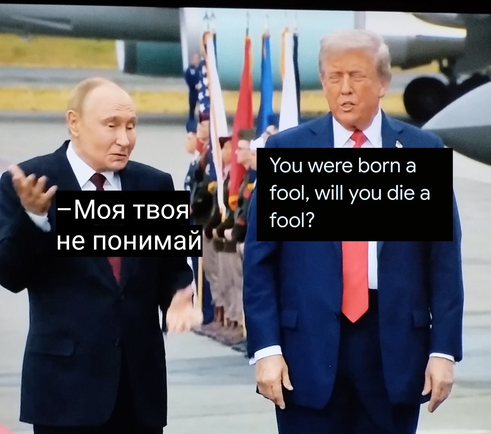 –Моя твоя не понимай
You were born a fool, will you die a fool?
