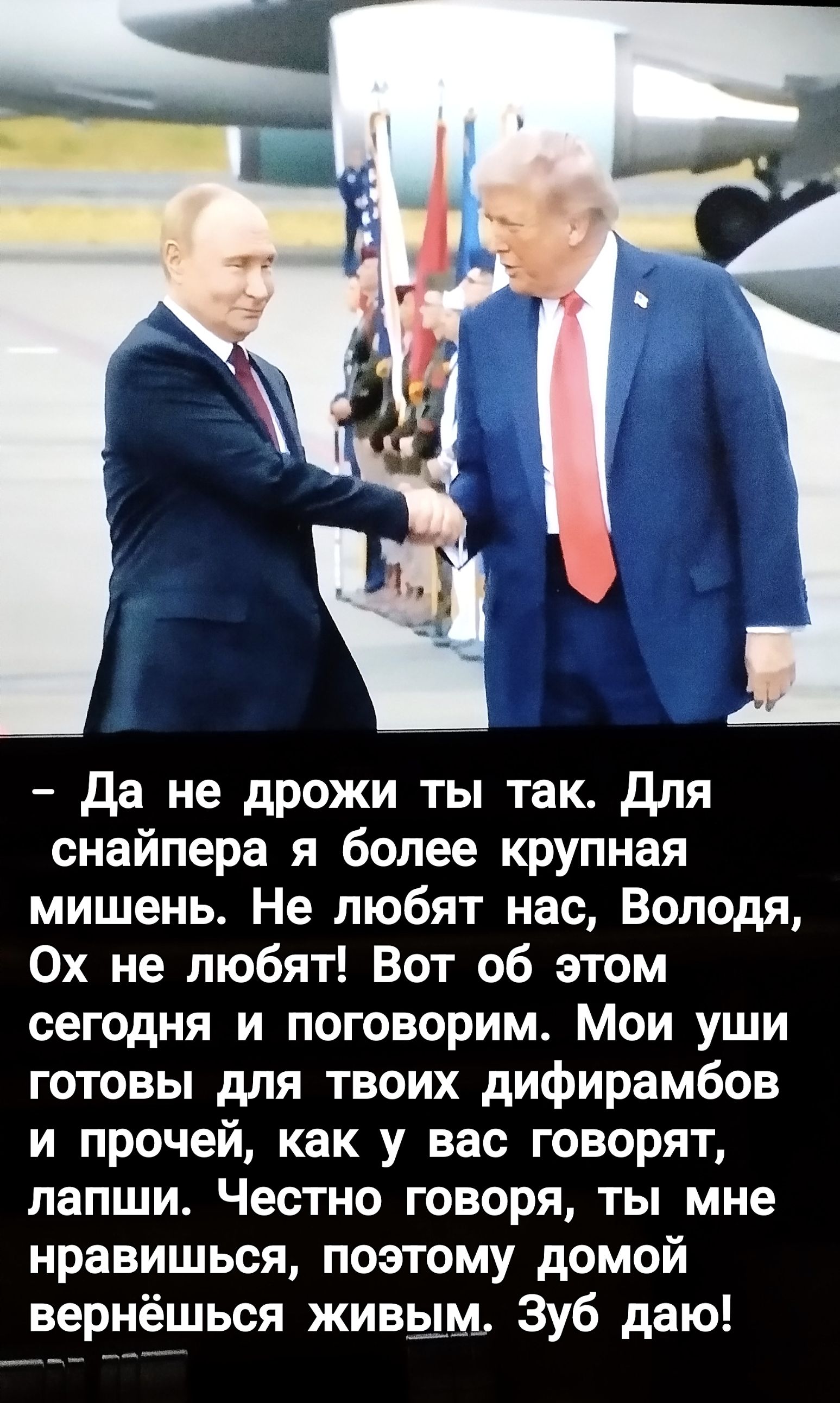 Да не дрожи ты так. Для снайпера я более крупная мишень. Не любят нас, Володя, Ох не любят! Вот об этом сегодня и поговорим. Мои уши готовы для твоих дифирамбов и прочей, как у вас говорят, лапши. Честно говоря, ты мне нравишься, поэтому домой вернёшься живым. Зуб даю!