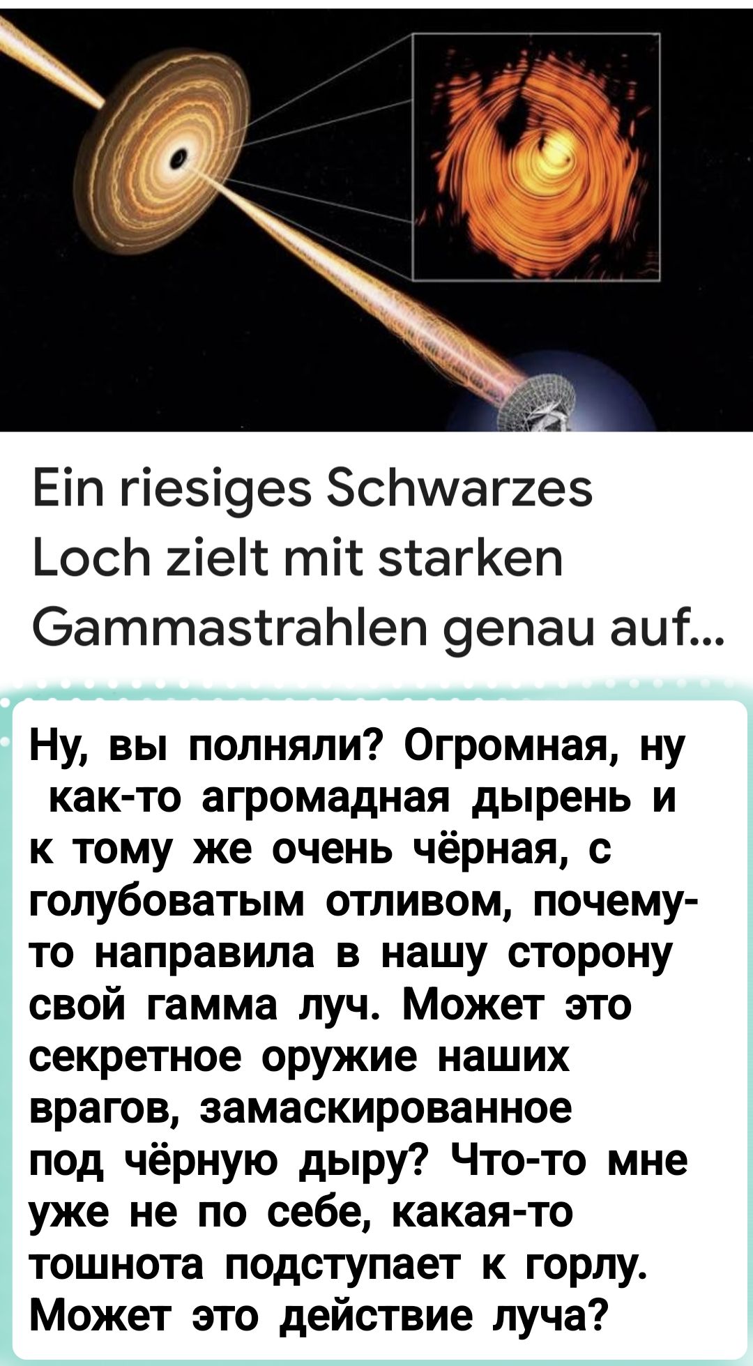 Ein riesiges Schwarzes Loch zielt mit starken Gammastrahlen genau auf...

Ну, вы поняли? Огромная, ну как-то агромадная дыриэнь и к тому же очень чёрная, с голубоватым отливом, почему-то направила в нашу сторону свой гамма луч. Может это секретное оружие наших врагов, замаскированное под чёрную дыру? Что-то мне уже не по себе, какая-то тошнота подступает к горлу. Может это действие луча?