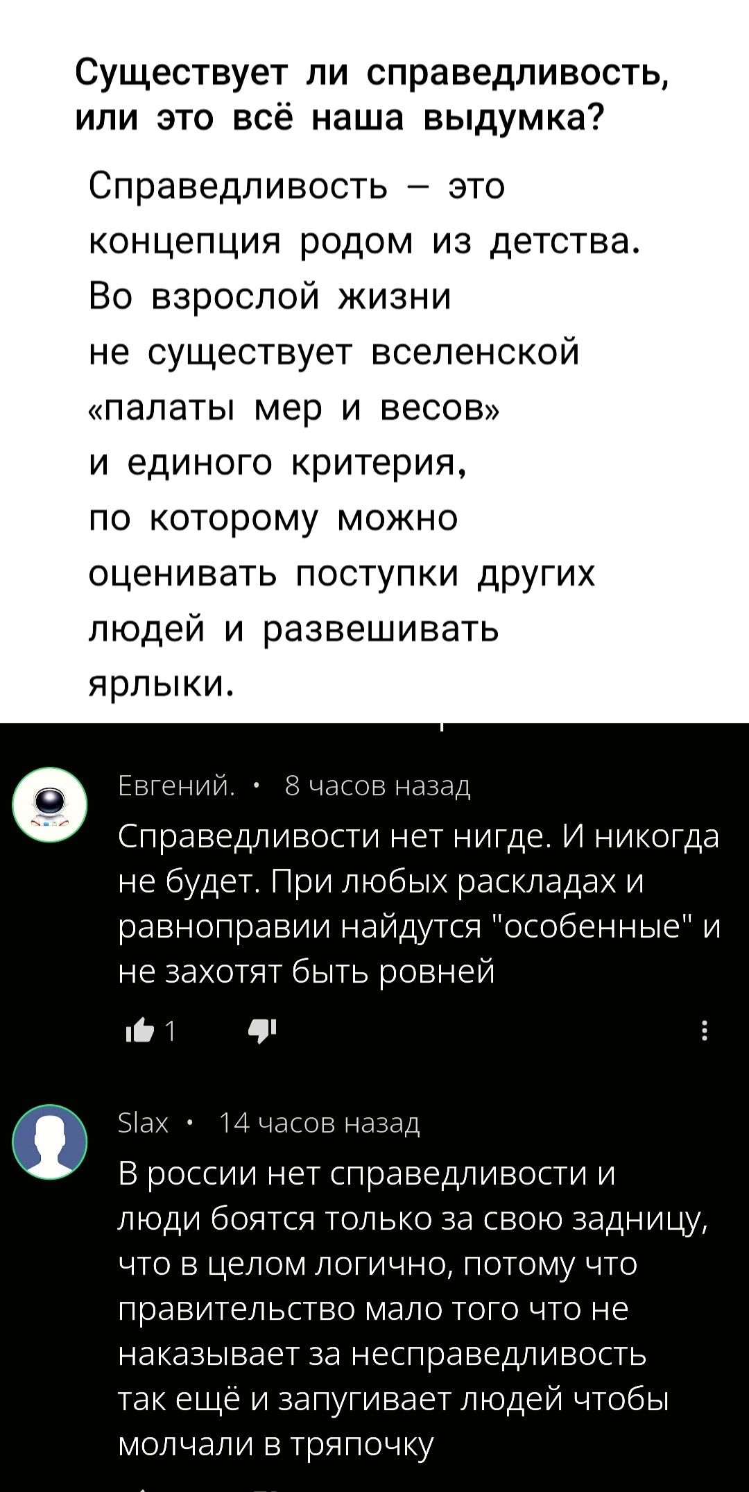 Существует ли справедливость, или это всё наша выдумка?

Справедливость – это концепция родом из детства. Во взрослой жизни не существует вселенской «палаты мер и весов» и единого критерия, по которому можно оценивать поступки других людей и развешивать ярлыки.

Евгений.   •   8 часов назад
Справедливости нет нигде. И никогда не будет. При любых раскладах и равноправии найдутся 