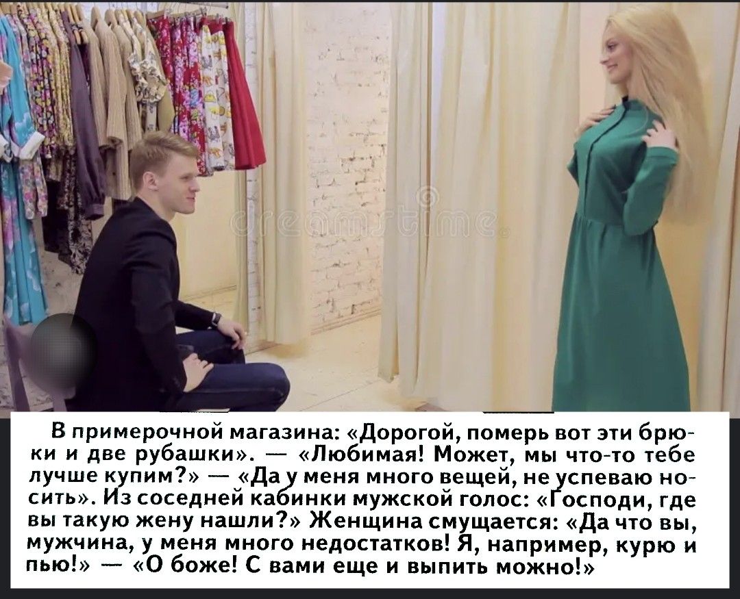 В примерочном магазине: «Дорогой, померь вот эти брюки и две рубашки». — «Любимая! Может, мы что-то тебе лучше купим?» — «Да у меня много вещей, не успеваю носить». Из соседней кабинки мужской голос: «Господи, где вы такую жену нашли?» Женщина смеется: «Да что вы, мужчина, у меня много недостатков! Я, например, курю и пью!» — «О боже! С вами еще и выпить можно!»