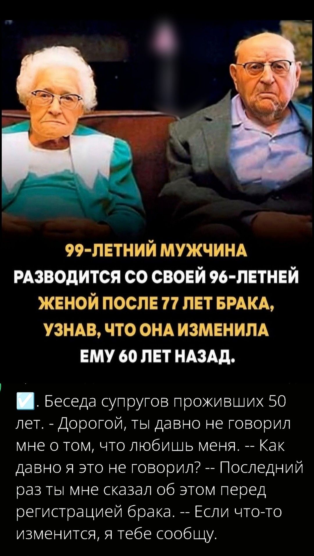 99-ЛЕТНИЙ МУЖЧИНА РАЗВОДИТСЯ СО СВОЕЙ 96-ЛЕТНЕЙ ЖЕНОЙ ПОСЛЕ 77 ЛЕТ БРАКА, УЗНАВ, ЧТО ОНА ИЗМЕНИЛА ЕМУ 60 ЛЕТ НАЗАД.

☑️ Беседа супругов проживших 50 лет. - Дорогой, ты давно не говорил мне о том, что любишь меня. -- Как давно я это не говорил? -- Последний раз ты мне сказал об этом перед регистрацией брака. -- Если что-то изменится, я тебе сообщу.