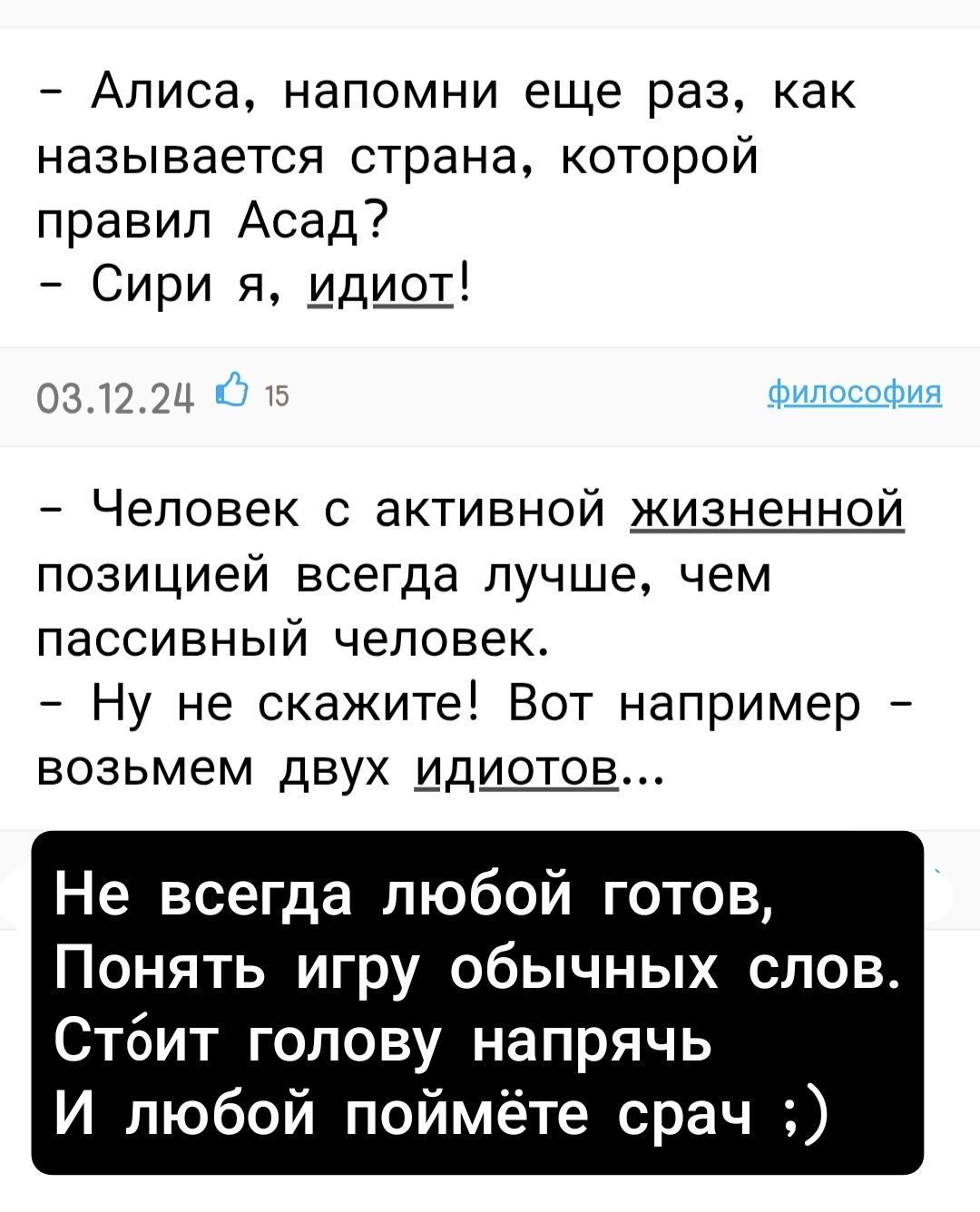 - Алиса, напомни еще раз, как называется страна, которой правил Асад?
- Сири я, идиот!
03.12.24

- Человек с активной жизненной позицией всегда лучше, чем пассивный человек.
- Ну не скажите! Вот например - возьмем двух идиотов...

Не всегда любой готов,
Понять игру обычных слов.
Стоит голову напрячь
И любой поймёт сроч ;)