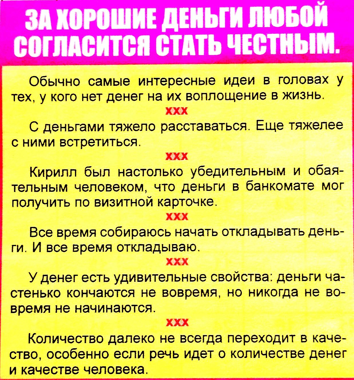 ЗА ХОРОШИЕ ДЕНЬГИ ЛЮБОЙ СОГЛАСИТСЯ СТАТЬ ЧЕСТНЫМ.

Обычно самые интересные идеи в головах у тех, у кого нет денег на их воплощение в жизнь.

С деньгами тяжело расстаться. Еще тяжелее с ними встретиться.

Кирилл был настолько убедительным и обаятельным человеком, что деньги в банкомате мог получить по визитной карточке.

Все время собираюсь начать откладывать деньги. И все время откладываю.

Это время еще удивительные свойства: деньги истощаются как ресурсы, но никого не обделяют в начале.

Количество далеко не всегда переходит в качество, и не всегда вес от денег идет в количество и качество человека.