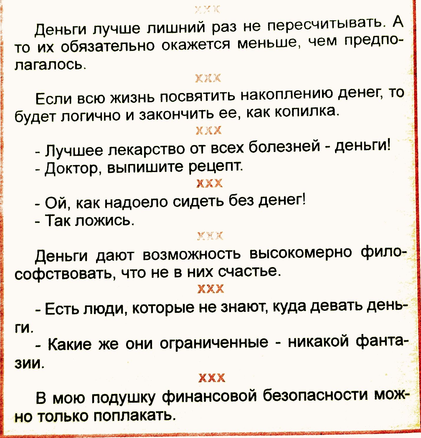 Деньги лучше лишний раз не пересчитывать. А то их обязательно окажется меньше, чем предполагалось. Если всю жизнь посвятить накоплению денег, то будет логично и закончить ее, как копилка.
- Лучшеe лекарство от всех болезней - деньги! 
- Доктор, выпишите рецепт.
- Ой, как надоело сидеть без денег!
Так ложись.
Деньги дают возможность высокомерному философствовать, что не в личной счастье.
- Есть люди, которые не знают, куда девать деньги.
- Какие же они ограниченные - никаких фантазий.
В мод по подушкам финансовой безопасности можно только полапкать.