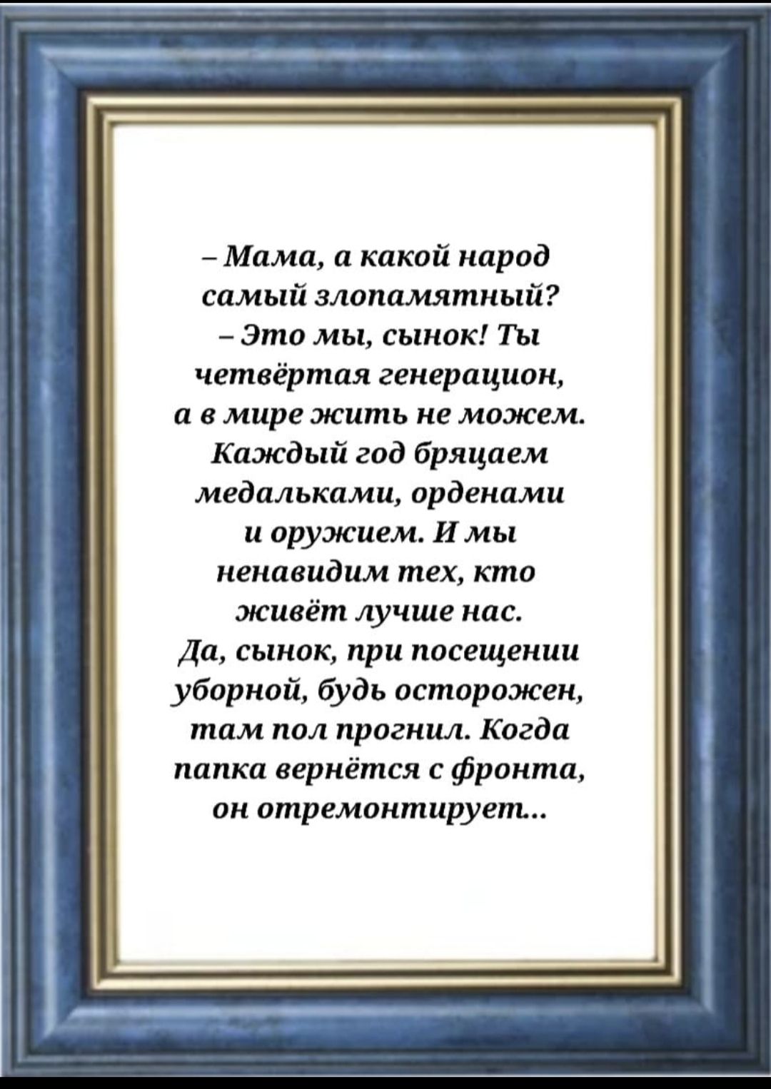 – Мама, а какой народ самый злопамятный?  – Это мы, сынок! Ты четвёртая генерация, а в мире жить не можем. Каждый год бряцаем медальками, орденами и оружием. И мы ненавидим тех, кто живёт лучше нас. Да, сынок, при посещении уборной, будь осторожен, там пол прогнил. Когда папка вернётся с фронта, он отремонтирует..