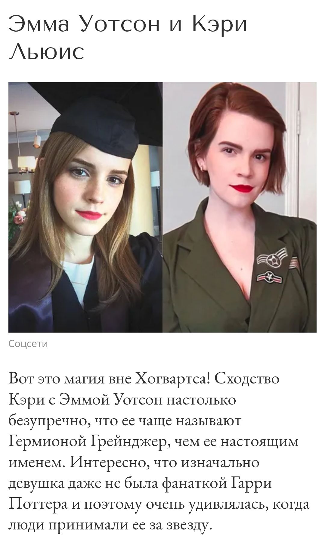 Эмма Уотсон и Кэри Льюис

Вот это магия вне Хогвартса! Сходство Кэри с Эммой Уотсон настолько безупречно, что ее чаще называют Гермионой Грейнджер, чем ее настоящим именем. Интересно, что изначально девушка даже не была фанаткой Гарри Поттера и поэтому очень удивлялась, когда люди принимали ее за звезду.