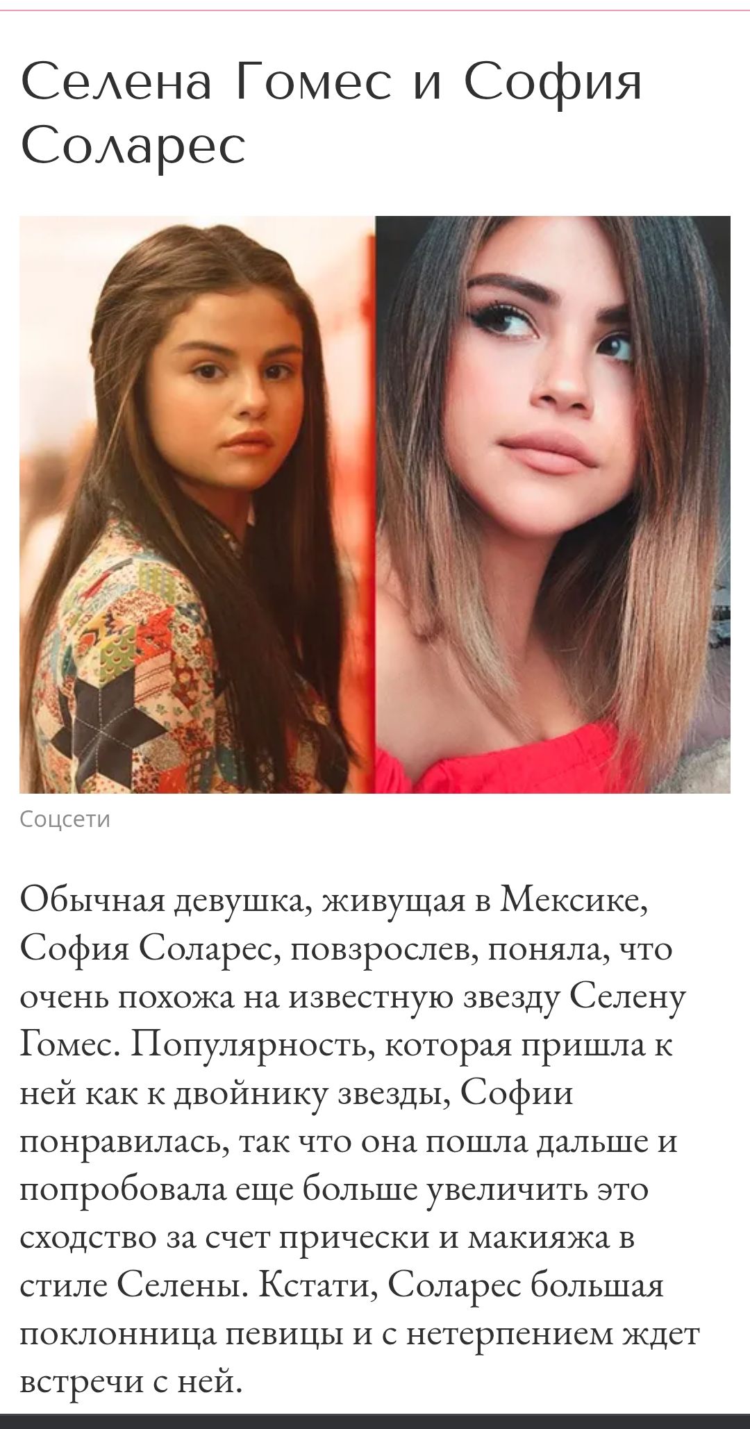 Селена Гомес и София Соларес

Обычная девушка, живущая в Мексике, София Соларес, повзрослев, поняла, что очень похожа на известную звезду Селену Гомес. Популярность, которая пришла к ней как к двойнику звезды, Софии понравилась, так что она пошла дальше и попробовала еще больше увеличить это сходство за счет прически и макияжа в стиле Селены. Кстати, Соларес большая поклонница певицы и с нетерпением ждет встречи с ней.
