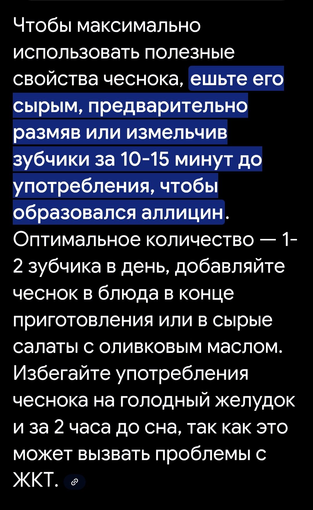 Чтобы максимально использовать полезные свойства чеснока, ешьте его сырым, предварительно раздавив или измельчив зубчики за 10-15 минут до употребления, чтобы образовался аллицин. Оптимальное количество — 1-2 зубчика в день, добавляйте чеснок в блюда в конце приготовления или в сырье салаты с оливковым маслом. Избегайте употребления чеснока на голодный желудок и за 2 часа до сна, так как это может вызвать проблемы с ЖКТ.