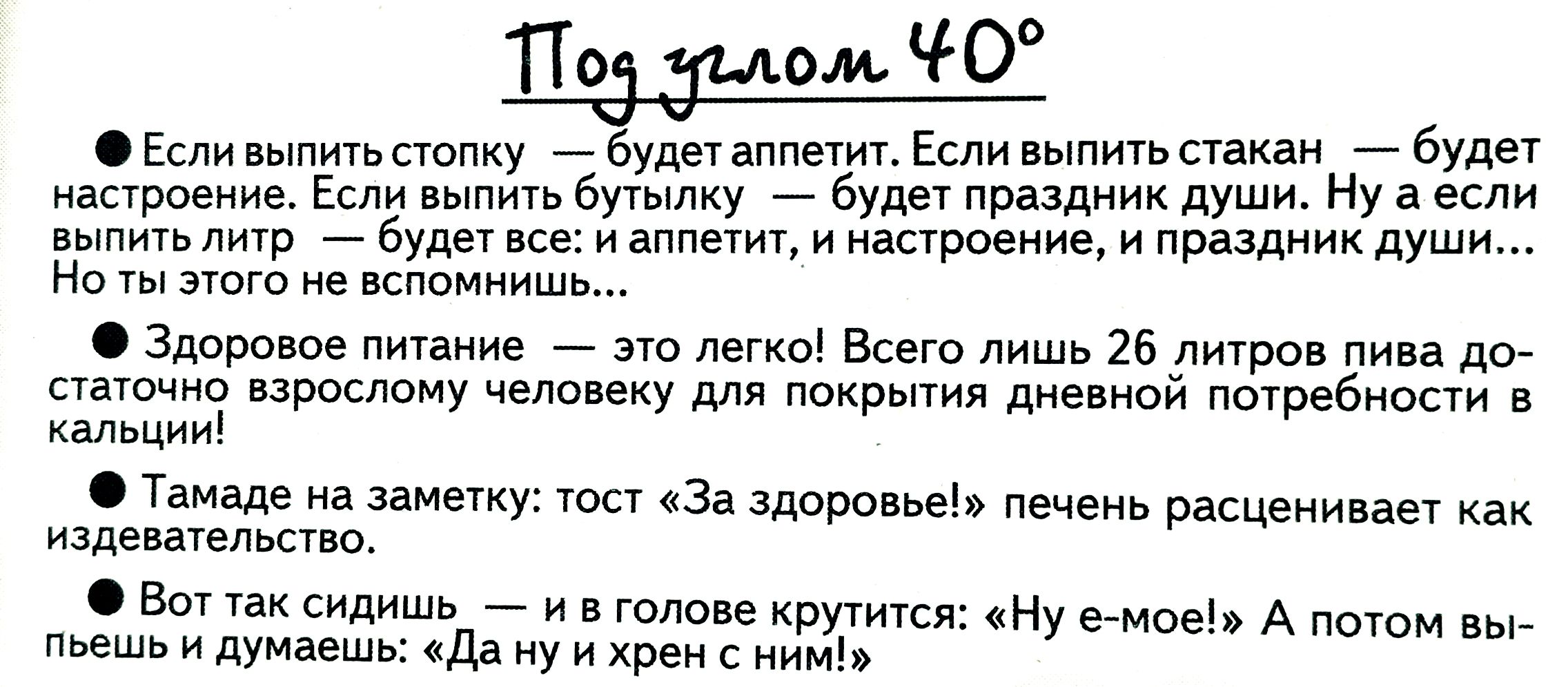 Под углом 40°

• Если выпить стопку — будет аппетит. Если выпить стакан — будет настроение. Если выпить бутылку — будет праздник души. Ну а если выпить литр — будет все: и аппетит, и настроение, и праздник души...
Но ты этого не вспомнишь...

• Здоровое питание — это легко! Всего лишь 26 литров пива достаточно взрослом человеку для покрытия дневной потребности в калориях!

• Тamada на заметку: тост «За здоровье» печень расщепляет как извращенец.

• Вот так сидишь — и в голове крутится: «Ну е-мое!» А потом выпьешь и думаешь: «Да ну и хрен с ним!