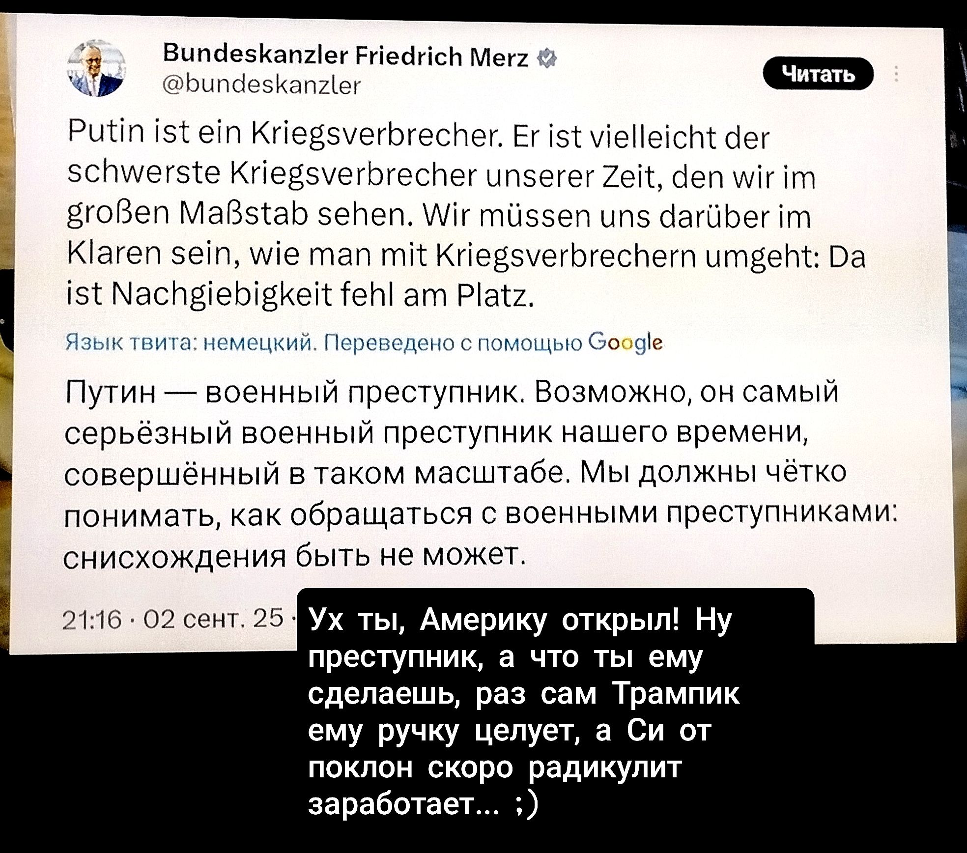 Putin ist ein Kriegsverbrecher. Er ist vielleicht der schwerste Kriegsverbrecher unserer Zeit, den wir im großen Maßstab sehen. Wir müssen uns darüber im Klaren sein, wen wir mit Kriegsverbrechern umgeben: Da ist Nachgebigkeit fehl am Platz.

Путин — военный преступник. Возможно, он самый серьезный военный преступник нашего времени, совершенный в таком масштабе. Мы должны помнить, как обращаться с военными преступниками: уничтожение быть не может.

Ух ты, Америку открыли! Ну преступник, а что ты ему сделаешь, раз сам Трампик ему ручку целует, а Си от поклона скоро раскидку заработает... :)
