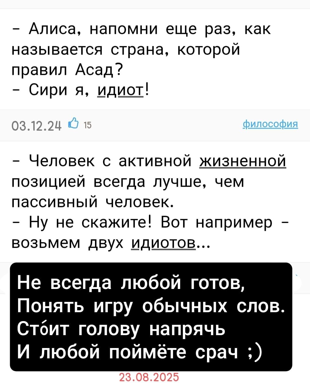 – Алиса, напомни еще раз, как называется страна, которой правил Асад?  
– Сири я, идиот!  
03.12.24  

– Человек с активной жизненной позицией всегда лучше, чем пассивный человек.  
– Ну не скажите! Вот например – возьмем двух идиотов...  

Не всегда любой готов,  
Понять игру обычных слов.  
Стоит голову напрячь  
И любой поймёт срач ;)