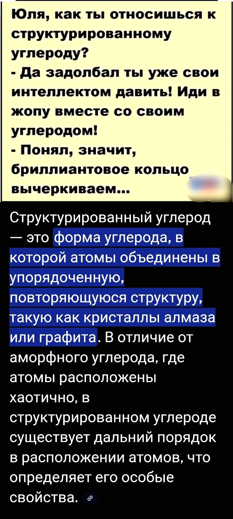 Юля, как ты относишься к структурированному углероду? - Да задолбал ты уже свои интеллектом давить! Иди в жопу вместе со своим углеродом! - Понял, значит, бриллиантовое кольцо вычеркиваем...

Структурированный углерод — это форма углерода, в которой атомы объединены в упорядоченную, повторяющуюся структуру, такую как кристаллы алмаза или графита. В отличие от аморфного углерода, где атомы расположены хаотично, в структурированном углероде существует дальний порядок в расположении атомов, что определяет его особые свойства.