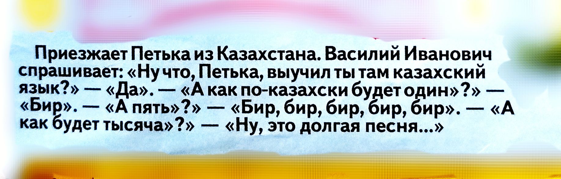 Приезжает Петька из Казахстана. Василий Иванович спрашивает: «Ничто, Петька, выучил ты там казахский язык?» — «Да». — «А как по-казахски будет один?» — «Бир». — «А пять?» — «Бир, бир, бир, бир, бир». — «А как будет тысяча?» — «Ну, это долгая песня...»