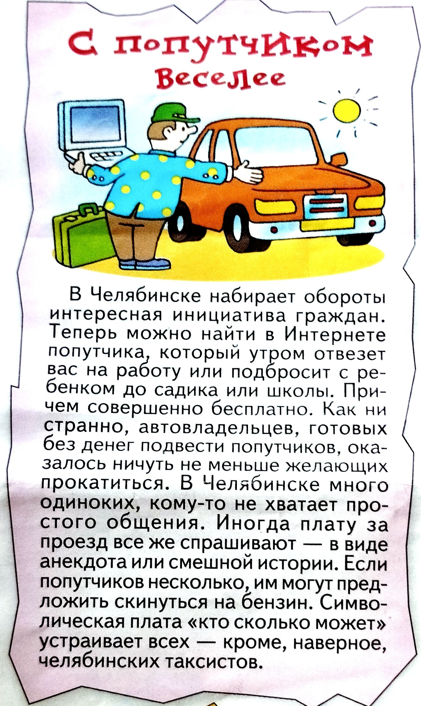 С попутчиком веселее

В Челябинске набирает обороты интересная инициатива граждан. Теперь можно найти в Интернете попутчика, который утром отвезет вас на работу или подбросит с ребенком до садика или школы. Причем совершенно бесплатно. Как ни странно, автовладельцев, готовых без денег подвезти попутчиков, оказалось ничуть не меньше желающих прокатиться. В Челябинске много одиночек, кому-то не хватает простого общения. Иногда плата за проезд не спрашивают — в виде анекдота или смешной истории. Если же денег немного, им могут предложить склянку на беседу. Символическая плата 