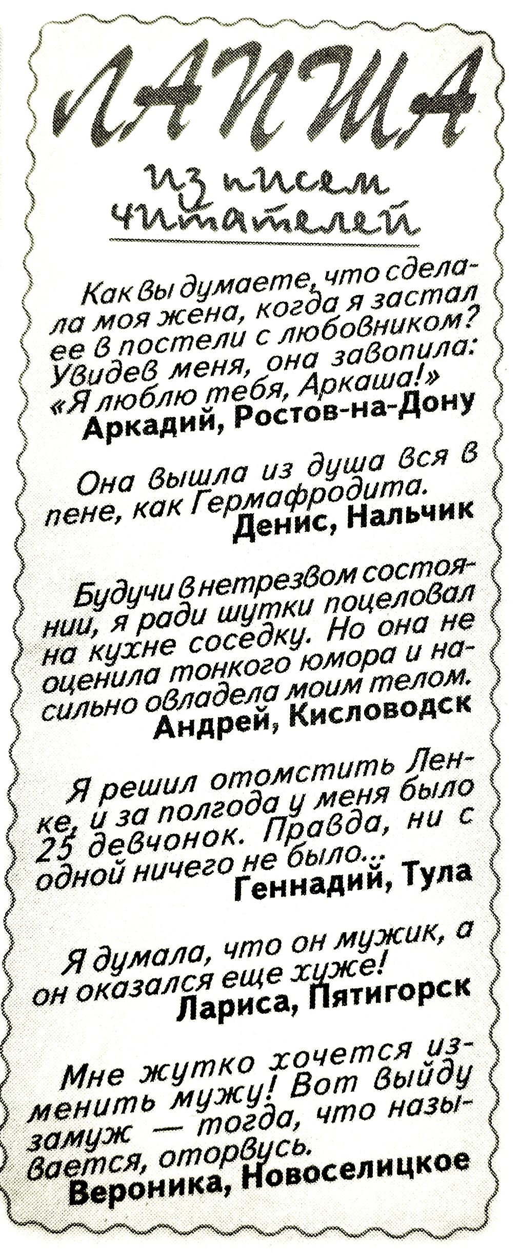 ЛАПША
из писем читателей

Как вы думаете, что сделала моя жена, когда я застал её в постели с любовником? Увидев меня, она закричала: «Я люблю тебя, Аркаша!»
Аркадий, Ростов-на-Дону

Она вышла из души вся в пене, как Гермфродита.
Денис, Нальчик

Будучи внетрезвом состоянии, я ради шутки поцеловал на кухне соседку. Но она не оценила тонкого юмора и сильно овладела моим телом.
Андрей, Кисловодск

Я решил отомстить Ленке, и за полгода у меня было 25 девочек. Правда, ни с одной ничего не было.
Геннадий, Тула

Я думала, что он мужик, а он оказался еще хуже!
Лариса, Пятигорск

Мне жутко хочется изменить мужу! Вот выйду замуж — тогда, что называется, оторвусь.
Вероника, Новоселицкое