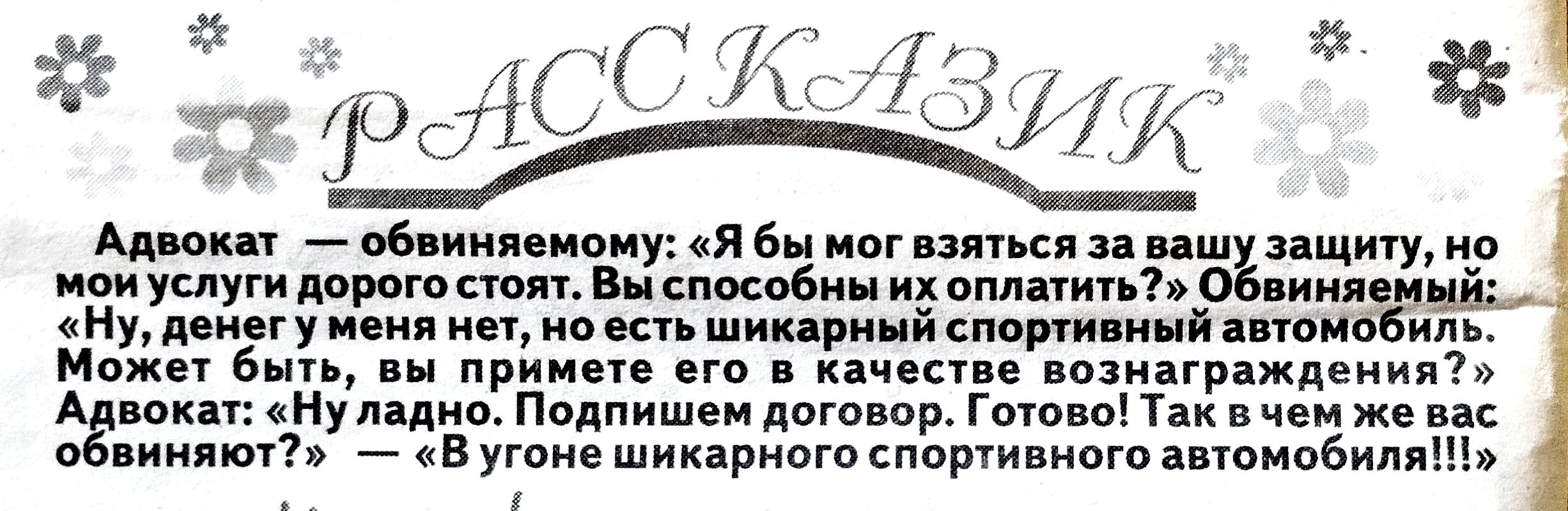 Адвокат — обвиняемому: «Я бы мог взяться за вашу защиту, но мои услуги дорогого стоят. Вы способны их оплатить?» Обвиняемый: «Ну, денег у меня нет, но есть шикарный спортивный автомобиль. Может быть, вы примете его в качестве вознаграждения?» Адвокат: «Ну ладно. Подпишем договор. Готово! Так в чем же вас обвиняют?» — «В угоне шикарного спортивного автомобиля!!!»