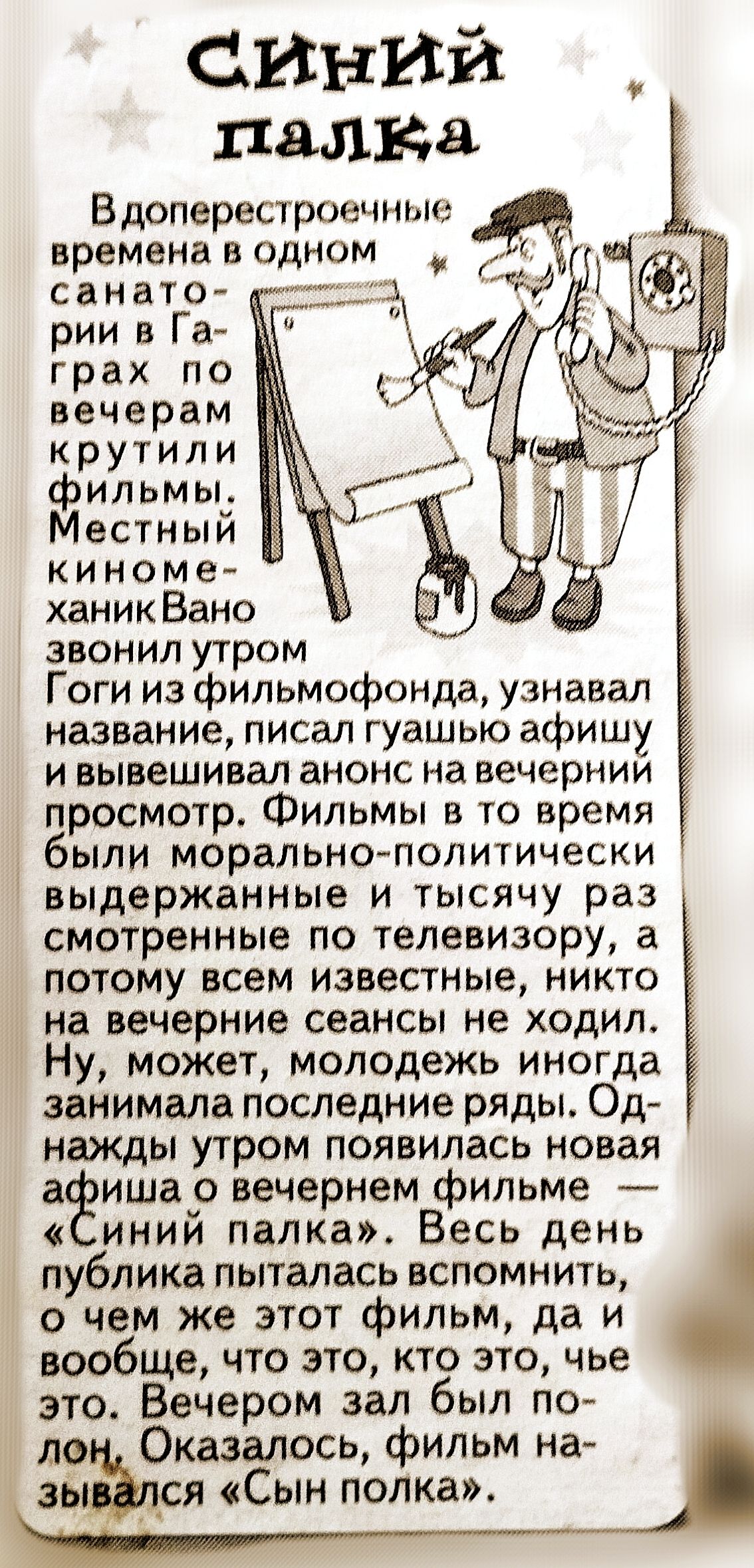 СИНИЙ палка

Вдоперестронние времена в одном санатории в Гаграх по вечерам крутили фильмы. Местный кино-маньяк Вано звонил утром, узнавало название, писал гуашью афишу и вывешивал анонс на вечерний просмотр.
Фильмы в то время были морально-политически выдержанные и тысячей раз сморенные по телевизору, а потому всем известные, никто на вечерние сеансы не ходил. Ну, может, молодежь иногда занимала последние ряды. Однажды утром появилась новая афиша о вечере фильме «Синий палка». Весь день публика пыталась вспомнить, о чем же этот фильм, да и вообще, что это, кто это, чье это. Вечером зал был пустон. Оказалось, фильм назывался «Сын полка».