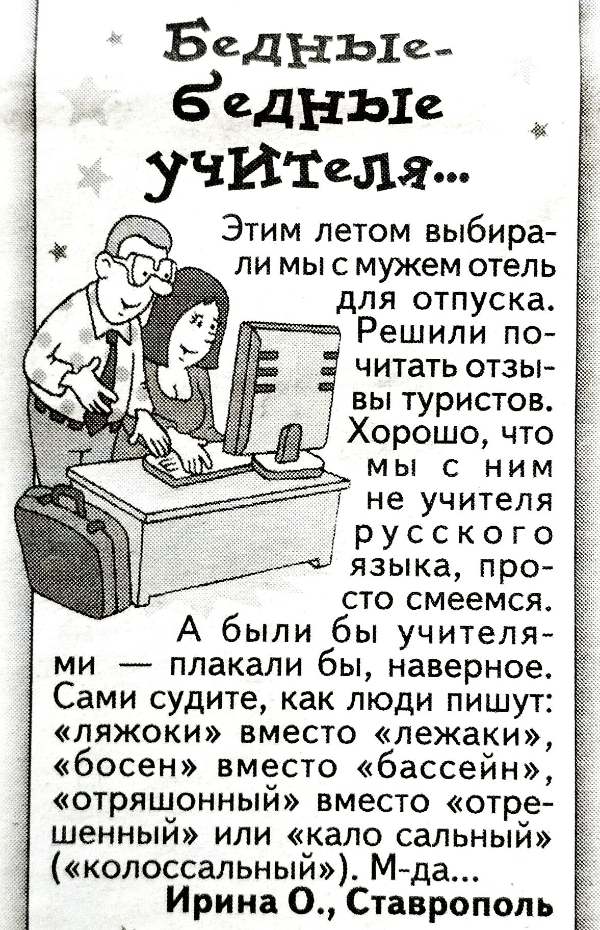 Бедные-бедные учителя...
Этим летом выбирали мы с мужем отель для отпуска. Решили почитать отзывы туристов. Хорошо, что мы с ним не учителя русского языка, просто смеемся.
А были бы учителями — плакали бы, наверно.
Сами судите, как люди пишут: «ляжки» вместо «лежаки», «босен» вместо «бассейн», «отрещенный» вместо «отрешенный» или «кало соляный» («колоссальный»). М-да...
Ирина О., Ставрополь