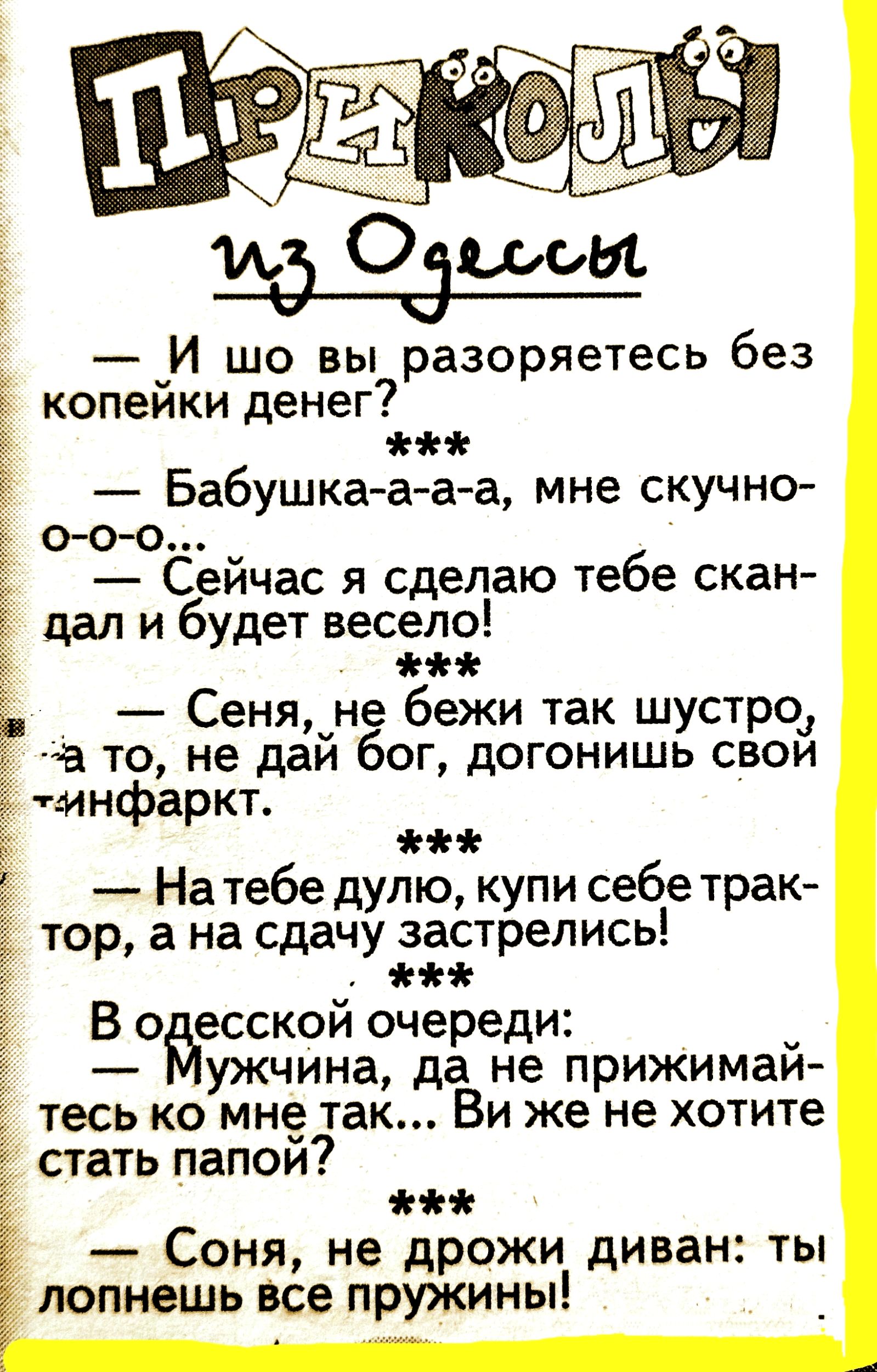 — И шо вы разоряетесь без копейки денег?  
***  
— Бабушка-а-а-а, мне скучно-о-о-о-...  
— Сейчас я сделаю тебе скандал и будет весело!  
***  
— Сеня, не бежи так шустро, а то, не дай бог, догонишь свой инфаркт.  
***  
— На тебе дуло, купи себе трактор, а на сдачу застрелись!  
***  
В одесской очереди:  
— Мужчина, да не прижимайтесь ко мне так... Вы же не хотите стать папой?  
***  
— Соня, не дрожи диван: ты лопнешь все пружины!