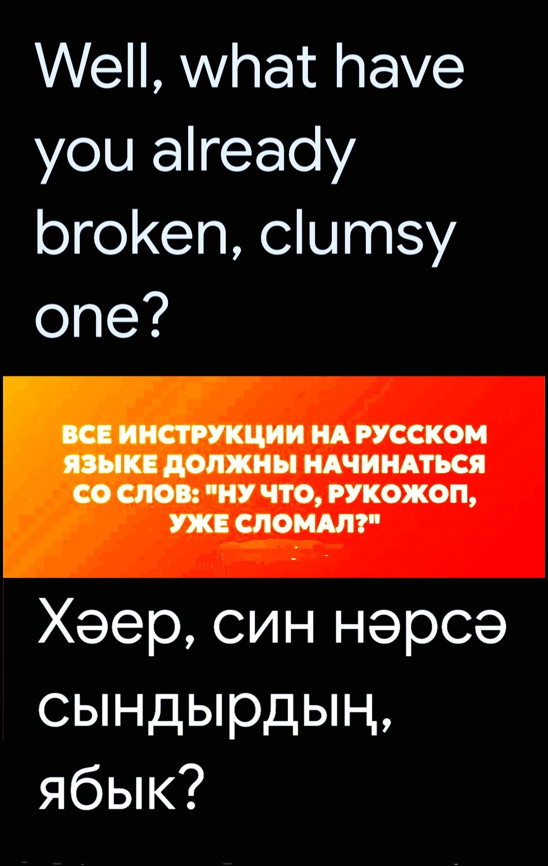 Well, what have you already broken, clumsy one?
ВСЕ ИНСТРУКЦИИ НА РУССКОМ ЯЗЫКЕ ДОЛЖНЫ НАЧИНАТЬСЯ СО СЛОВ: 