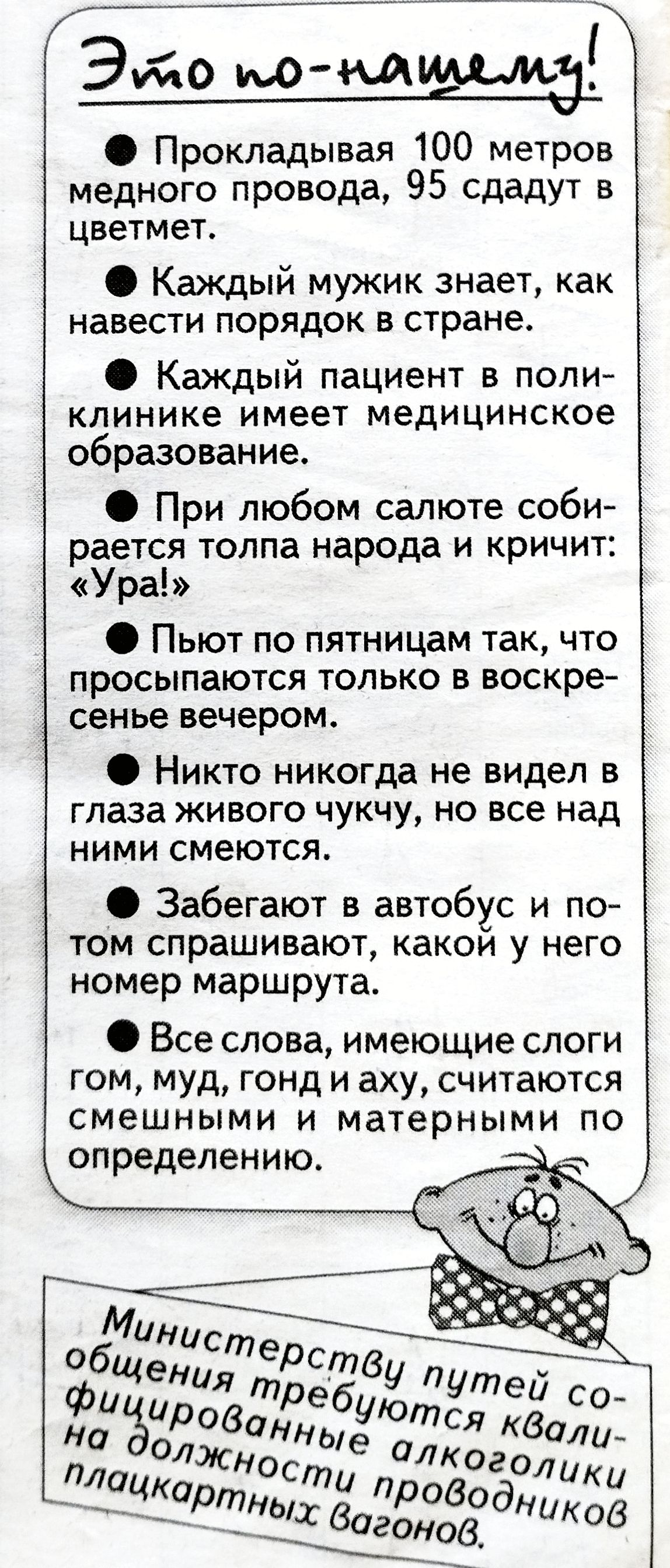 Это по-нашему!

● Прокладывая 100 метров медного провода, 95 сдадут в цветмет.

● Каждый мужчина знает, как навести порядок в стране.

● Каждый пациент в поликлинике имеет медицинское образование.

● При любом салюте собирается толпа народа и кричит: «Ура!»

● Пьют по пятницам так, что просыпаются только в воскресенье вечером.

● Никто никогда не видел в глаза живого чучуку, но все над ними смеются.

● Забегают в автобус и потом спрашивают, какой у него номер маршрута.

● Все слова, имеющие слоги гом, муд, гонд и аху, считаются смешными и матерными по определению.

Министерству путей сообщения требуются квалифицированные алкоголики на должности проводников плацкартных вагонов.