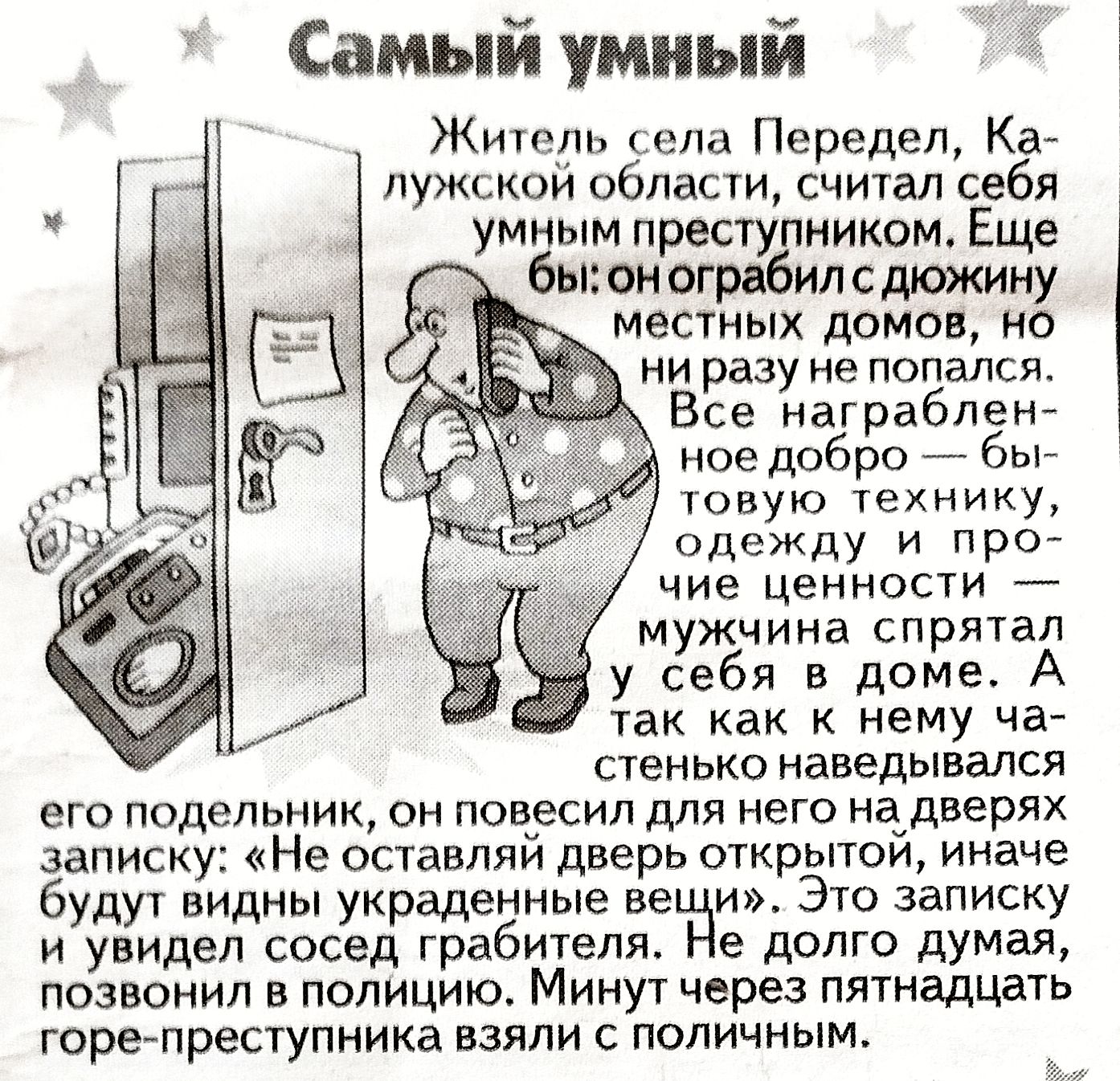 Самый умный

Житель села Передель, Калужской области, считал себя умным преступником. Еще бы: он ограбил дюжину местных домов, но ни разу не попался. Все награбленное добро — бытовую технику, одежду и прочие ценности — мужчина спрятал у себя в доме. А так как не разу стеклянное наводилось на его задумку, он повесил для него на двери записку: 