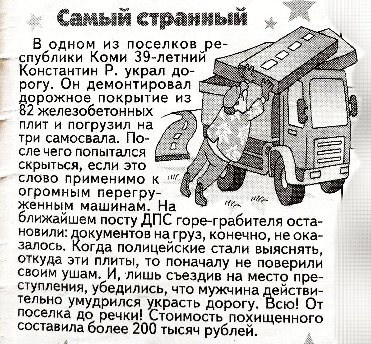 В одном из поселков республики Коми 39-летний Константин Р. украл дорогу. Он демонтировал дорожное покрытие из 82 железобетонных плит и погрузил на три самосвала. После чего попытался скрыться, если это слово применимо к огромным перегруженным машинам. На ближайшем посту ДПС горе-грабителя остановили: документов на груз, конечно, не оказалось. Когда полицейские стали выяснять, откуда у него такая партия, он просто замял уши, и, лишь съездив на место преступления, убедился, что уже не сможет ничего украсть дорогу. Всего! От менеджера дорожной службы похищенного составило более 200 тысяч рублей.