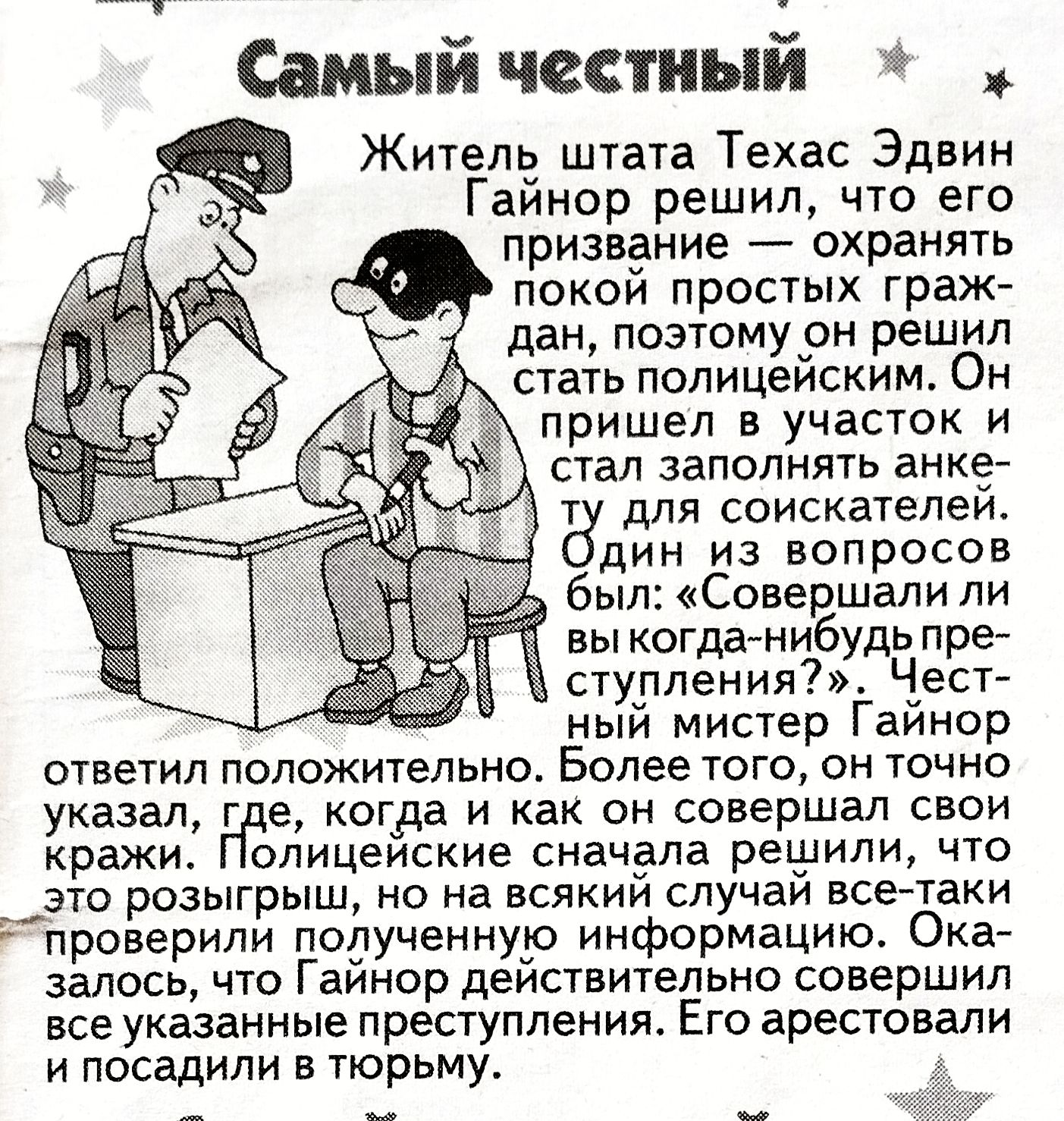 Самый честный

Житель штата Техас Эдвин Гайнор решил, что его призвание — охранять покой простых граждан, поэтому он решил стать полицейским. Он пришёл в участок и стал заполнять анкету для соискателей. Один из вопросов был: 