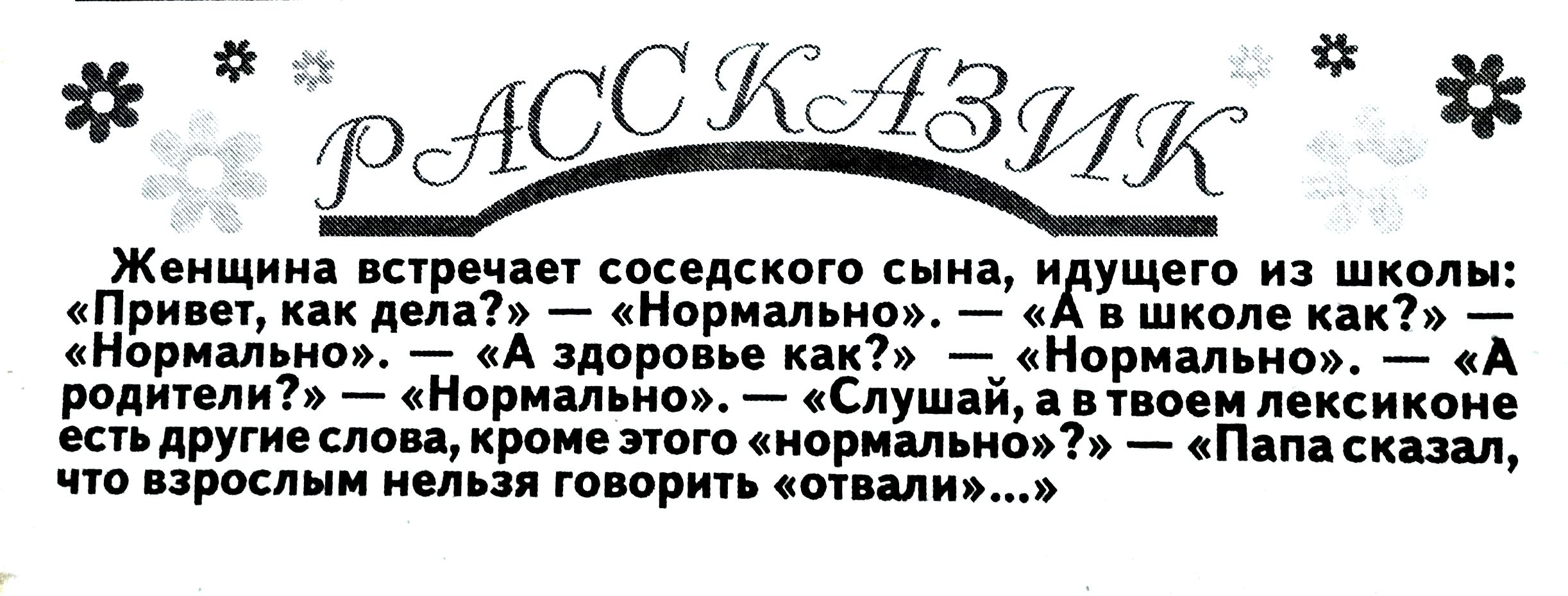 Женщина встречает соседского сына, идущего из школы: «Привет, как дела? » — «Нормально». — «А в школе как? » — «Нормально». — «А здоровье как? » — «Нормально». — «А родители?» — «нормально». — «Слушай, а в твоем лексиконе есть другие слова, кроме этого «нормально»? » — «Папа сказал, что взрослым нельзя говорить «отвали»...