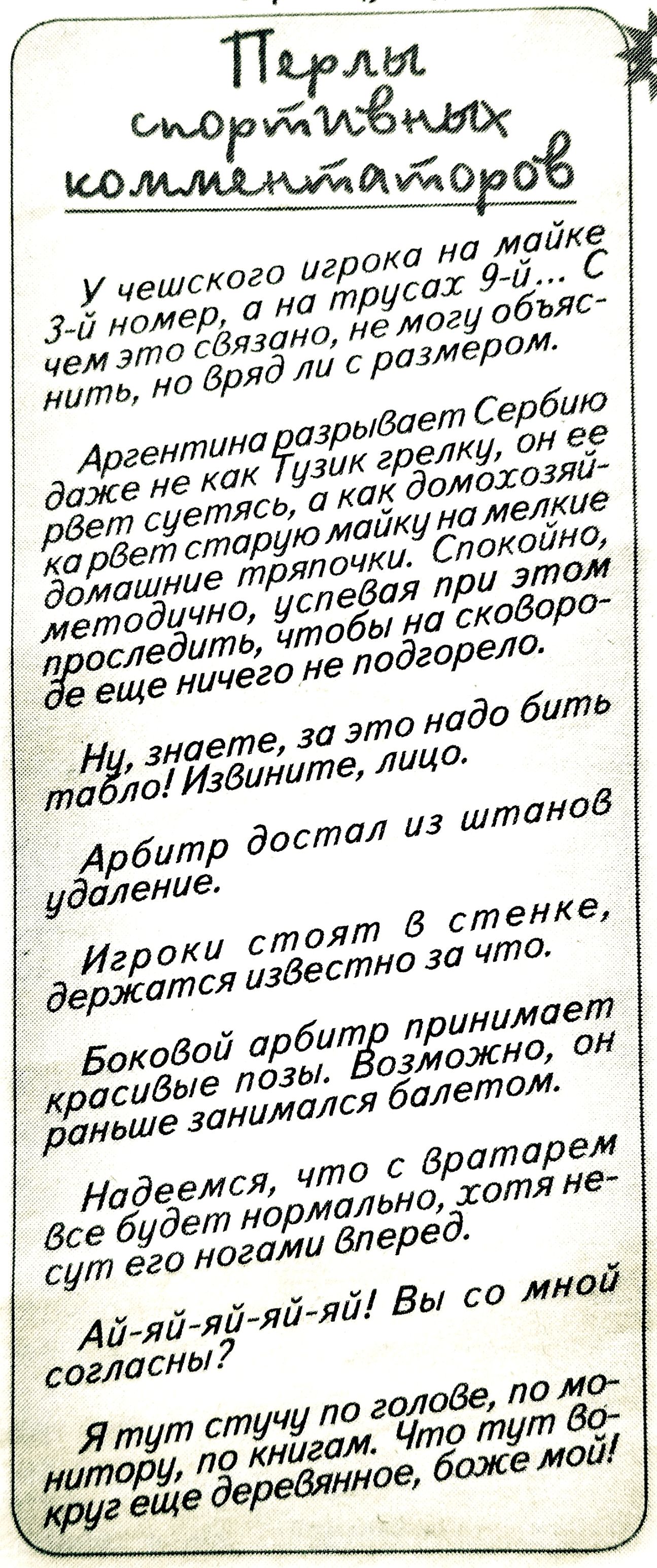 Перлы спортивных комментаторов

У чешского игрока на майке 3-й номер, а на трусах 9-й... С чем это связано, не могу объяснить, но вряд ли с размером.

Аргентина разрывает Сербию даже не как Тузик грелку, он ее рвет суется, а как домохозяйка рвет старую майку на мелкие домашние тряпочки. Спокойно, методично, успевая при этом проследить, чтобы на сковородке еще ничего не подгорело.

Ну, знаете, за это надо бить табло! Извините, лицо.

Арбитр достал из штанов удаление.

Игроки стоят в стенке, держатся известно за что.

Боковой арбитр принимает красивые позы. Возможно, он раньше занимался балетом.

Надеемся, что с вратарем все будет нормально, хотя не суть его ногами вперед.

Ай-ай-ай-й-й! Вы со мной согласны?

Я тут стучу по голове, по мотору, по книгам. Что тут во круг еще деревянного, боже мой!