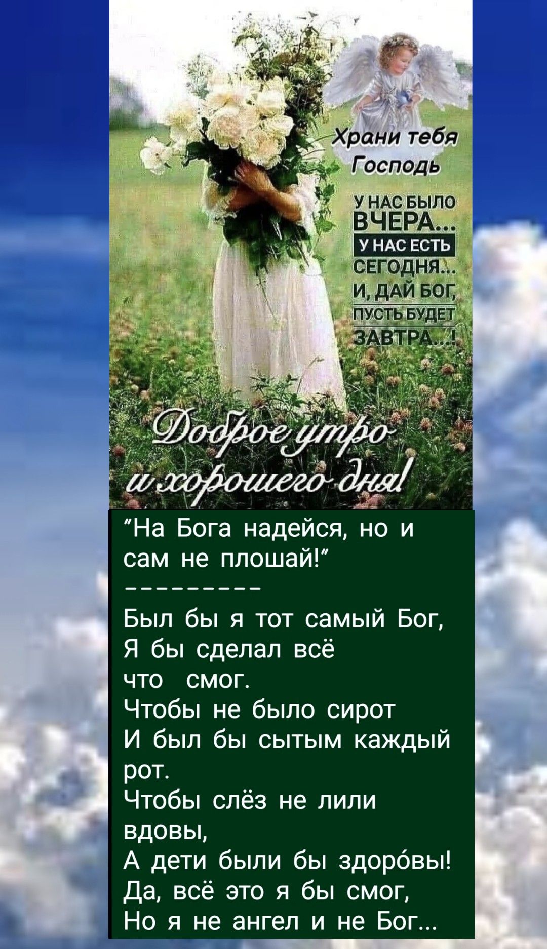 Доброе утро и хорошего дня!

“На Бога надеюсь, но и сам не плашай!”
---------
Был бы я тот самый Бог,
Я бы сделал всё
что смог.
Чтобы не было сирот
И был бы сытым каждый рот.
Чтобы слёз не лили
вдовы,
А дети были бы здоровы!
Да, всё это я бы смог,
Но я не ангел и не Бог...