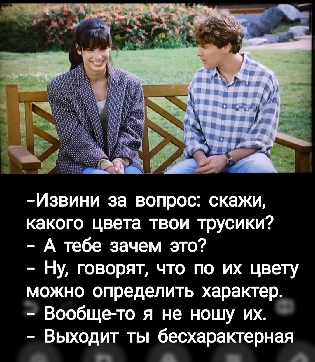 -Извини за вопрос: скажи, какого цвета твои трусики?  
- А тебе зачем это?  
- Ну, говорят, что по их цвету можно определить характер.  
- Вообще-то я не ношу их.  
- Выходит ты бесхарактерная.