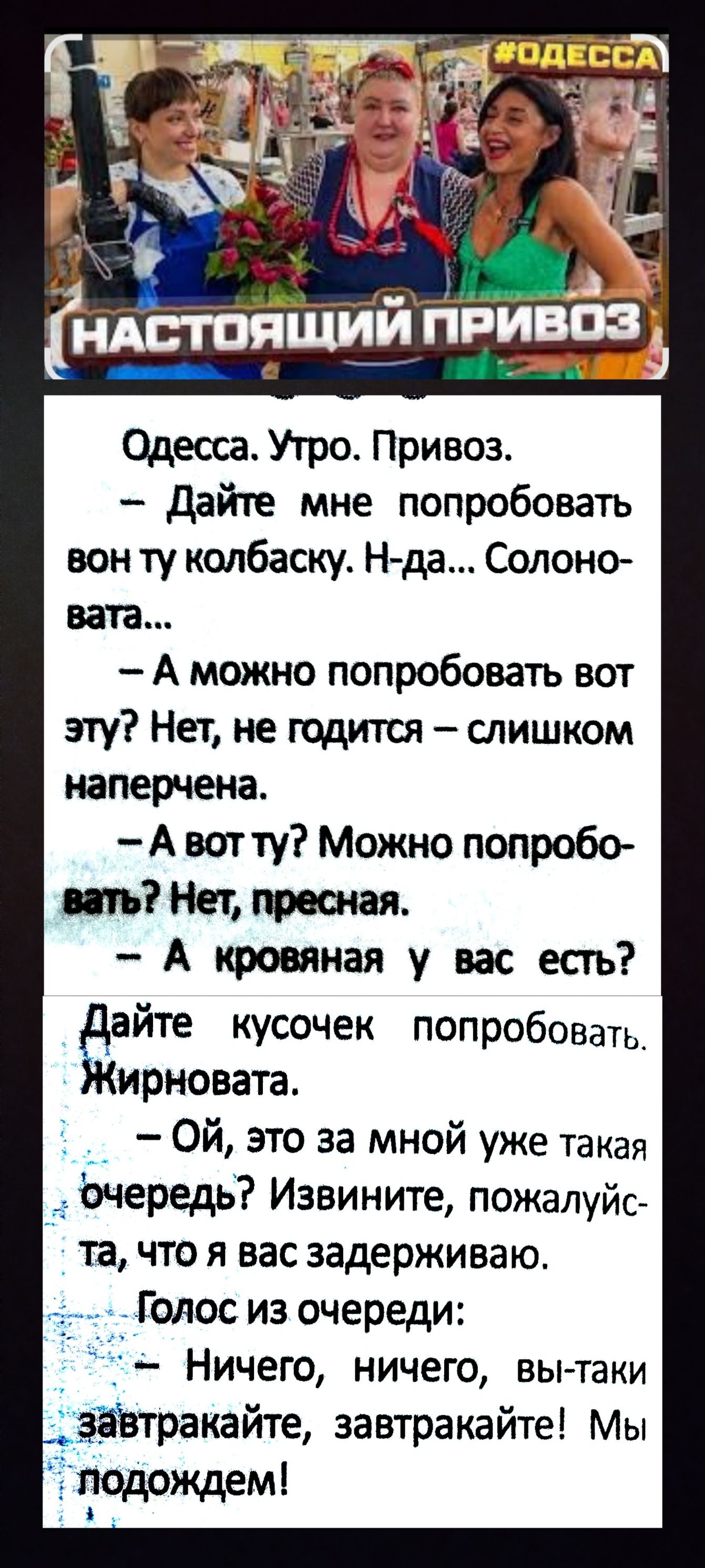 Одесса. Утро. Привоз.
— Дайте мне попробовать вон ту колбаску. Н-да... Солоновата...
— А можно попробовать вот эту? Нет, не годится – слишком напряжена.
— А вот ту? Можно попробовать? Нет, пресная.
— А кровяная у вас есть?

Дайте кусочек попробовать. Жирновата.
— Ой, это за мной уже такая очередь? Извините, пожалуйста, что я вас задерживаю.
Голос из очереди:
— Ничего, ничего, вы-таки завтракайте, завтракайте! Мы подождем!