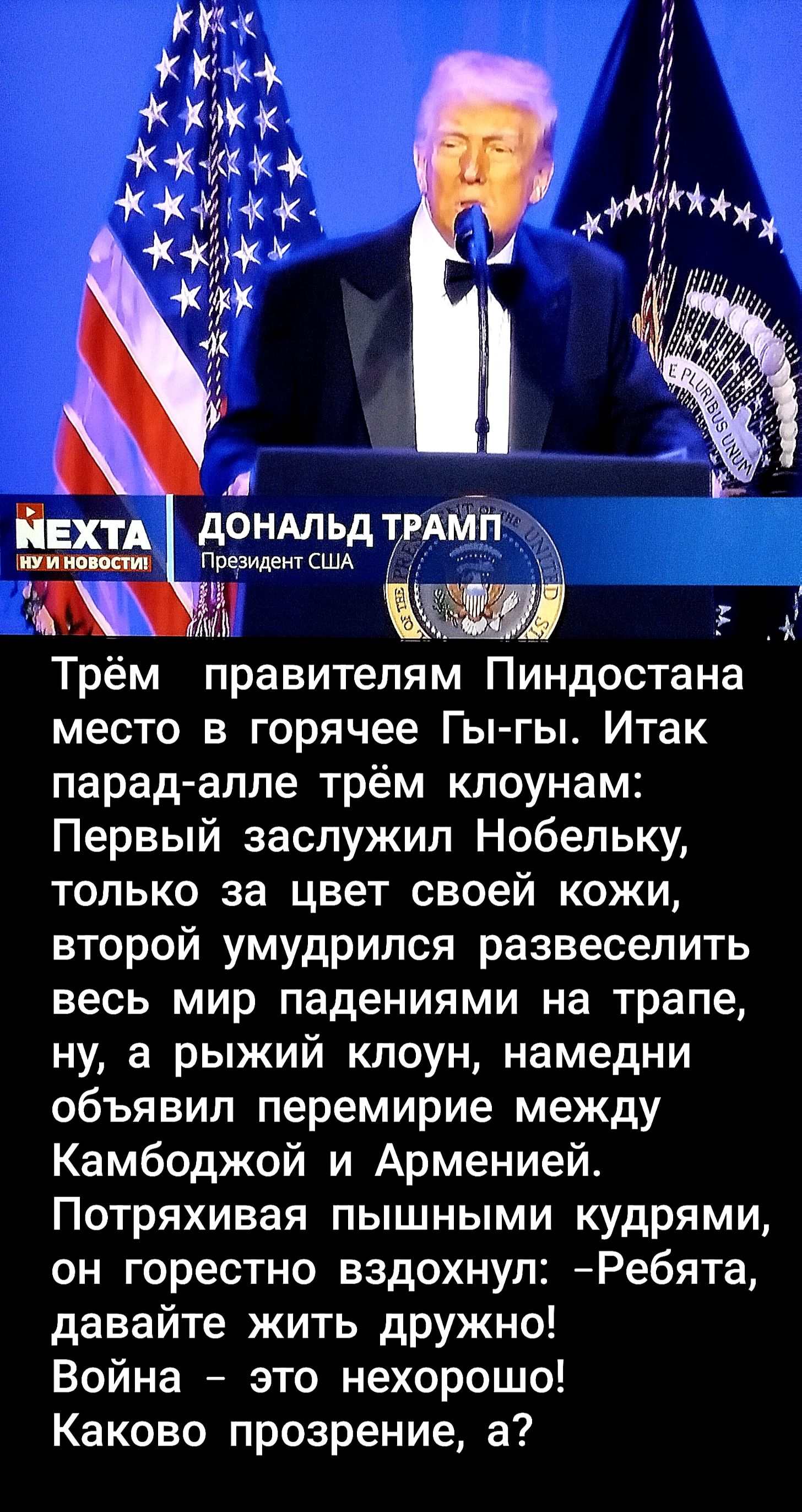 Трём правителям Пиндостана место в горячее Гы-гы. Итак парад-алле трём клоунам: Первый заслужил Нобельку, только за цвет своей кожи, второй умудрился развеселить весь мир падениями на трапе, ну, а рыжий клоун, намердни объявил перемирие между Камбоджей и Арменией. Потряхивая пышными кудрями, он горячо вздохнул: - Ребята, давайте жить дружно! Война - это нехорошо! Каково прозрение, а?