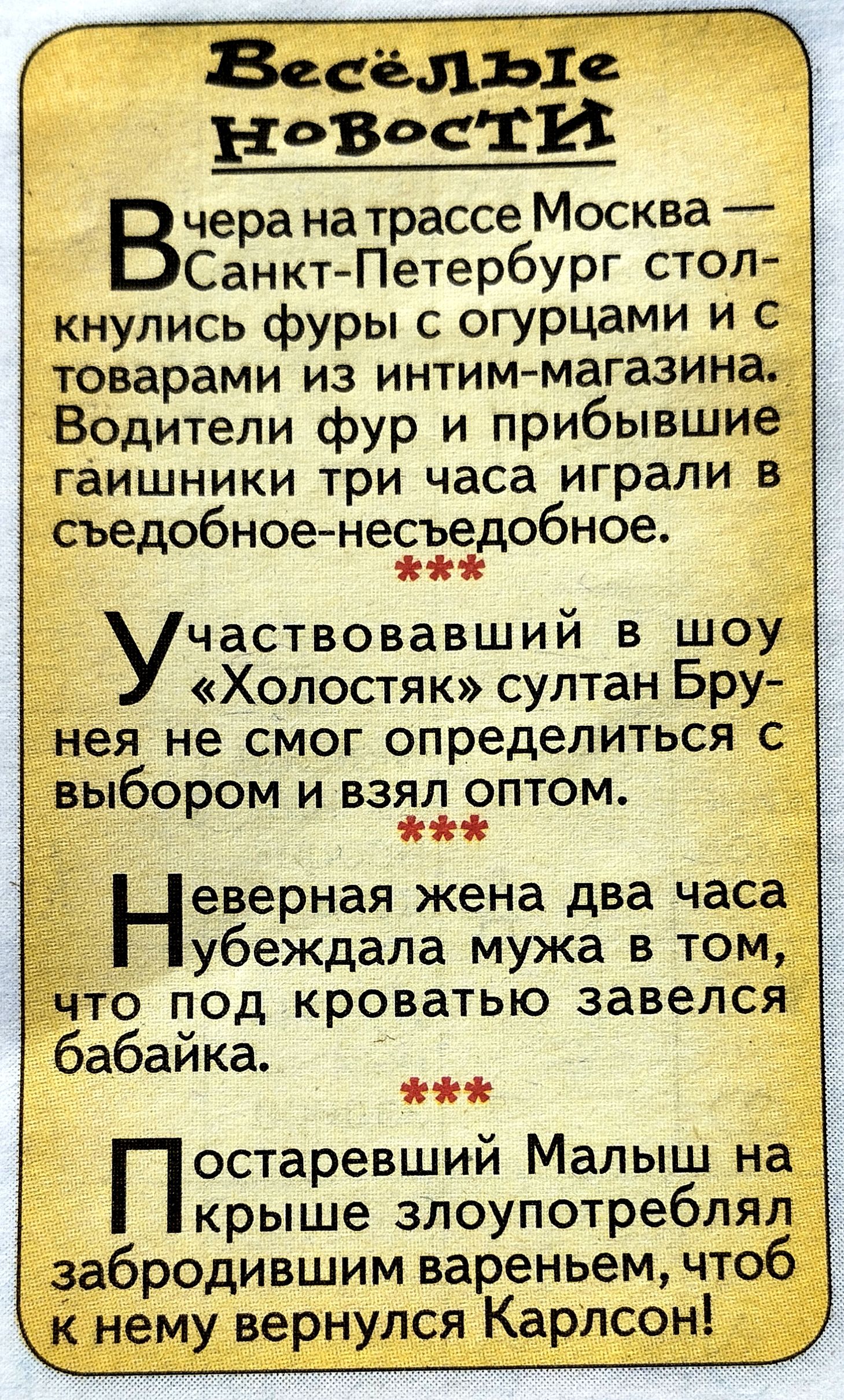 Весёлые новости

Вчера на трассе Москва — Санкт-Петербург столкнулись фуры с огурцами и с товарами из интим-магазина. Водители фур и прибывшие гашишники три часа играли в съедобное-несъедобное.

Участвовавший в шоу «Холостяк» султан Брунея не смог определиться с выбором и взял оптом.

Неверная жена два часа убеждала мужа в том, что под кроватью завелся бабайка.

Постаревший Малыш на крыше злоупотреблял забродившим вареньем, чтобы к нему вернулся Карлсон!